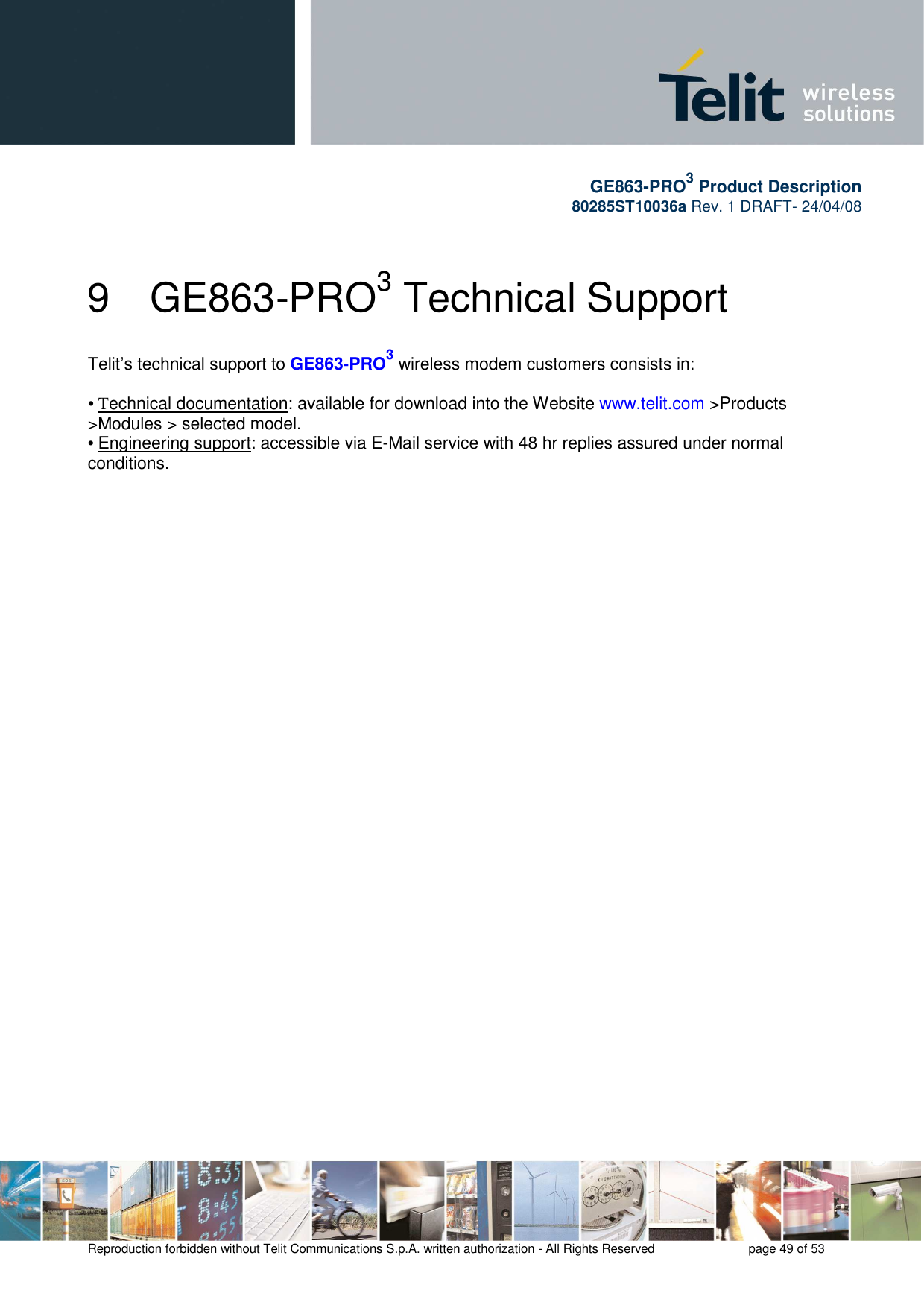       GE863-PRO3 Product Description 80285ST10036a Rev. 1 DRAFT- 24/04/08    Reproduction forbidden without Telit Communications S.p.A. written authorization - All Rights Reserved    page 49 of 53  9  GE863-PRO3 Technical Support Telit’s technical support to GE863-PRO3 wireless modem customers consists in:  • Technical documentation: available for download into the Website www.telit.com &gt;Products &gt;Modules &gt; selected model. • Engineering support: accessible via E-Mail service with 48 hr replies assured under normal conditions.  