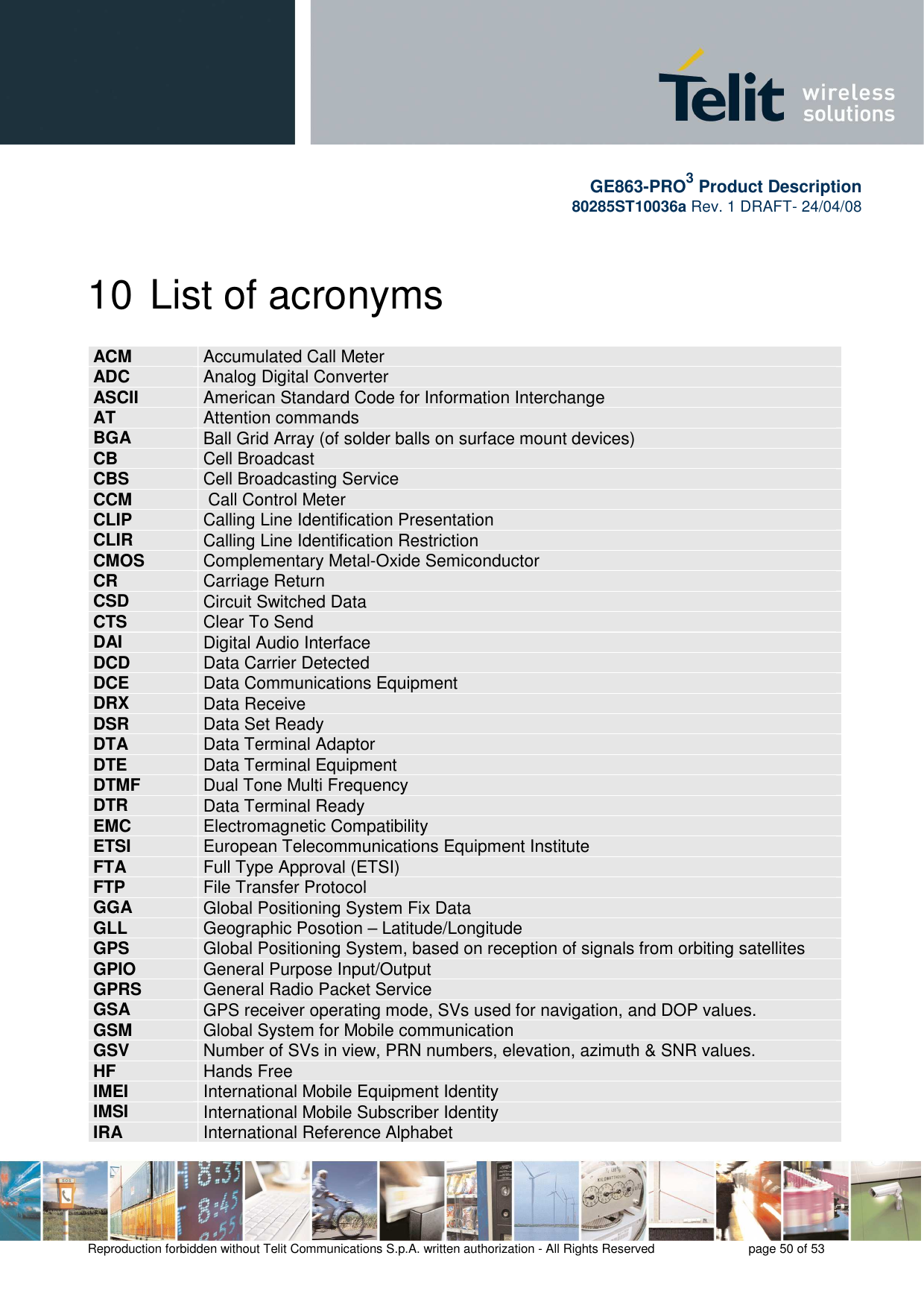       GE863-PRO3 Product Description 80285ST10036a Rev. 1 DRAFT- 24/04/08    Reproduction forbidden without Telit Communications S.p.A. written authorization - All Rights Reserved    page 50 of 53  10 List of acronyms ACM  Accumulated Call Meter ADC  Analog Digital Converter ASCII  American Standard Code for Information Interchange  AT  Attention commands BGA  Ball Grid Array (of solder balls on surface mount devices) CB  Cell Broadcast CBS  Cell Broadcasting Service CCM   Call Control Meter CLIP  Calling Line Identification Presentation CLIR  Calling Line Identification Restriction CMOS  Complementary Metal-Oxide Semiconductor CR  Carriage Return CSD  Circuit Switched Data CTS  Clear To Send DAI  Digital Audio Interface DCD  Data Carrier Detected DCE  Data Communications Equipment DRX  Data Receive DSR  Data Set Ready DTA  Data Terminal Adaptor  DTE  Data Terminal Equipment DTMF  Dual Tone Multi Frequency DTR  Data Terminal Ready EMC  Electromagnetic Compatibility ETSI  European Telecommunications Equipment Institute FTA  Full Type Approval (ETSI) FTP  File Transfer Protocol GGA  Global Positioning System Fix Data GLL  Geographic Posotion – Latitude/Longitude GPS  Global Positioning System, based on reception of signals from orbiting satellites GPIO  General Purpose Input/Output GPRS  General Radio Packet Service GSA  GPS receiver operating mode, SVs used for navigation, and DOP values. GSM  Global System for Mobile communication GSV  Number of SVs in view, PRN numbers, elevation, azimuth &amp; SNR values. HF  Hands Free IMEI  International Mobile Equipment Identity IMSI  International Mobile Subscriber Identity IRA  International Reference Alphabet 