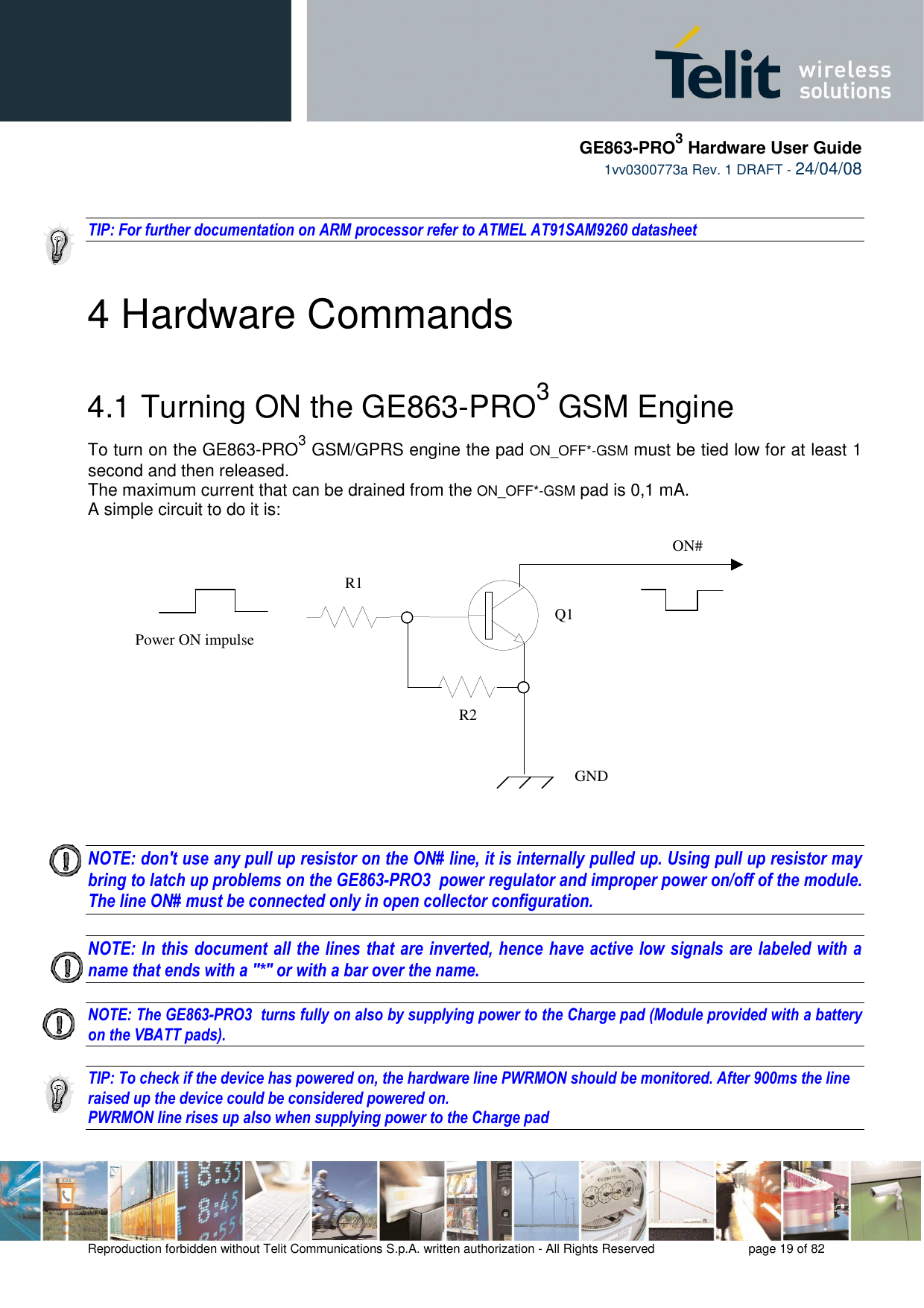     GE863-PRO3 Hardware User Guide  1vv0300773a Rev. 1 DRAFT - 24/04/08    Reproduction forbidden without Telit Communications S.p.A. written authorization - All Rights Reserved    page 19 of 82    TIP: For further documentation on ARM processor refer to ATMEL AT91SAM9260 datasheet   4 Hardware Commands 4.1  Turning ON the GE863-PRO3 GSM Engine To turn on the GE863-PRO3 GSM/GPRS engine the pad ON_OFF*-GSM must be tied low for at least 1 second and then released. The maximum current that can be drained from the ON_OFF*-GSM pad is 0,1 mA. A simple circuit to do it is:   NOTE: don&apos;t use any pull up resistor on the ON# line, it is internally pulled up. Using pull up resistor may bring to latch up problems on the GE863-PRO3  power regulator and improper power on/off of the module. The line ON# must be connected only in open collector configuration.  NOTE: In this document all the lines that are inverted, hence have active low signals are labeled with a name that ends with a &quot;*&quot; or with a bar over the name.  NOTE: The GE863-PRO3  turns fully on also by supplying power to the Charge pad (Module provided with a battery on the VBATT pads).  TIP: To check if the device has powered on, the hardware line PWRMON should be monitored. After 900ms the line raised up the device could be considered powered on. PWRMON line rises up also when supplying power to the Charge pad    ON#Power ON impulse  GNDR1R2Q1