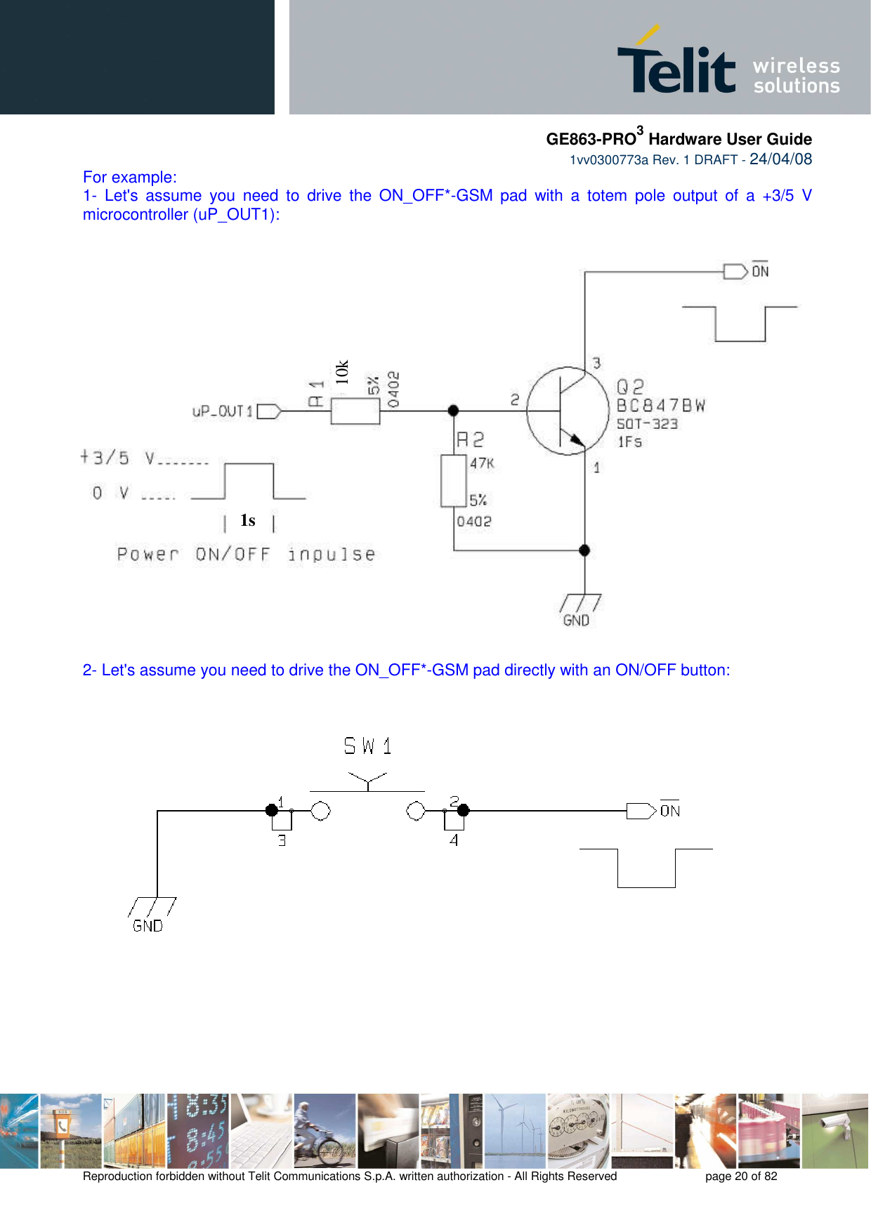     GE863-PRO3 Hardware User Guide  1vv0300773a Rev. 1 DRAFT - 24/04/08    Reproduction forbidden without Telit Communications S.p.A. written authorization - All Rights Reserved    page 20 of 82  For example: 1-  Let&apos;s  assume  you  need  to  drive  the  ON_OFF*-GSM  pad  with  a  totem  pole  output  of  a  +3/5  V microcontroller (uP_OUT1):   2- Let&apos;s assume you need to drive the ON_OFF*-GSM pad directly with an ON/OFF button:    1s 10k 