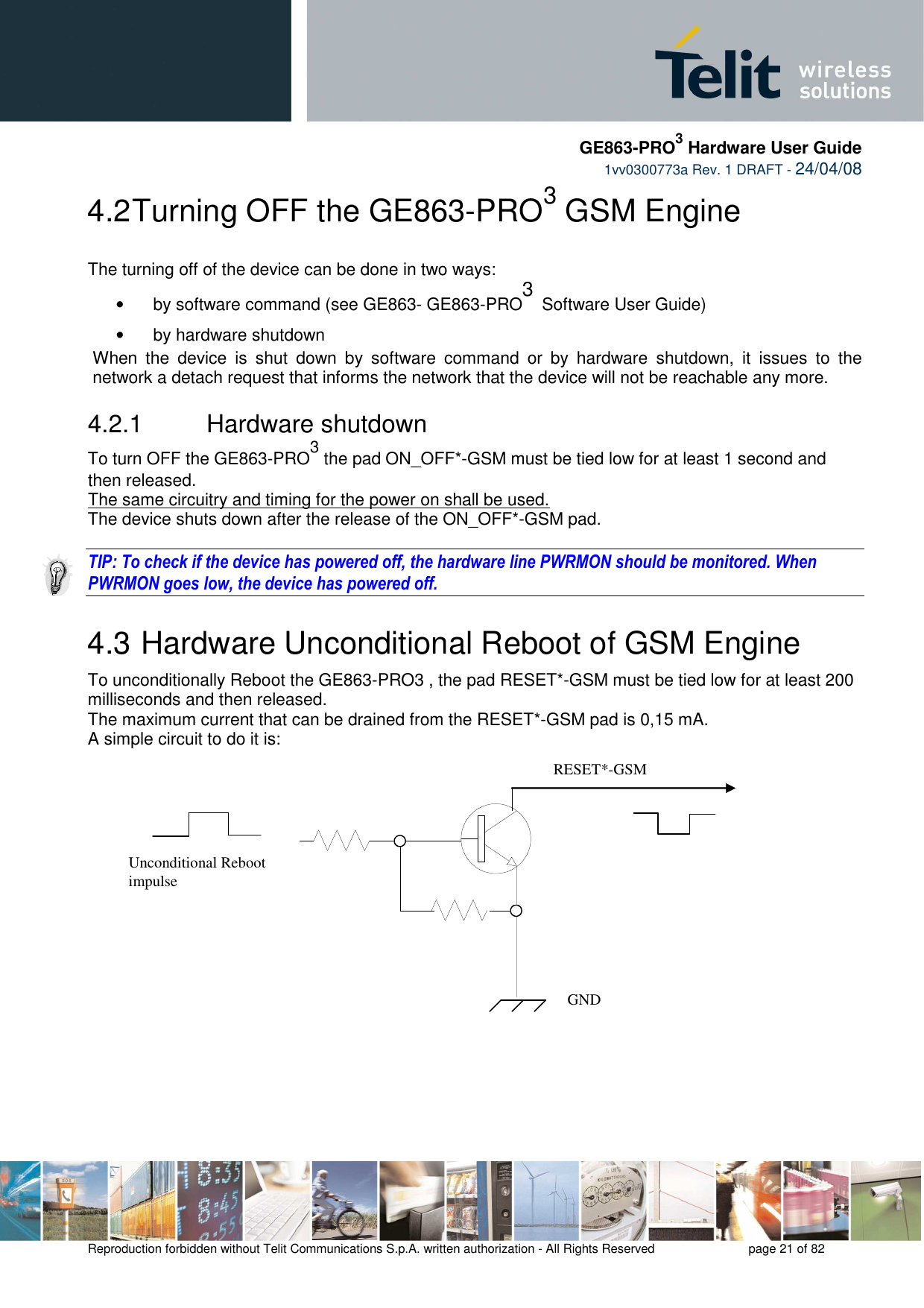     GE863-PRO3 Hardware User Guide  1vv0300773a Rev. 1 DRAFT - 24/04/08    Reproduction forbidden without Telit Communications S.p.A. written authorization - All Rights Reserved    page 21 of 82  4.2 Turning OFF the GE863-PRO3 GSM Engine  The turning off of the device can be done in two ways: •  by software command (see GE863- GE863-PRO3 Software User Guide) •  by hardware shutdown When  the  device  is  shut  down  by  software  command  or  by  hardware  shutdown,  it  issues  to  the network a detach request that informs the network that the device will not be reachable any more.   4.2.1   Hardware shutdown To turn OFF the GE863-PRO3 the pad ON_OFF*-GSM must be tied low for at least 1 second and then released. The same circuitry and timing for the power on shall be used. The device shuts down after the release of the ON_OFF*-GSM pad.  TIP: To check if the device has powered off, the hardware line PWRMON should be monitored. When PWRMON goes low, the device has powered off.  4.3  Hardware Unconditional Reboot of GSM Engine To unconditionally Reboot the GE863-PRO3 , the pad RESET*-GSM must be tied low for at least 200 milliseconds and then released. The maximum current that can be drained from the RESET*-GSM pad is 0,15 mA. A simple circuit to do it is:                   RESET*-GSM Unconditional Reboot impulse   GND 