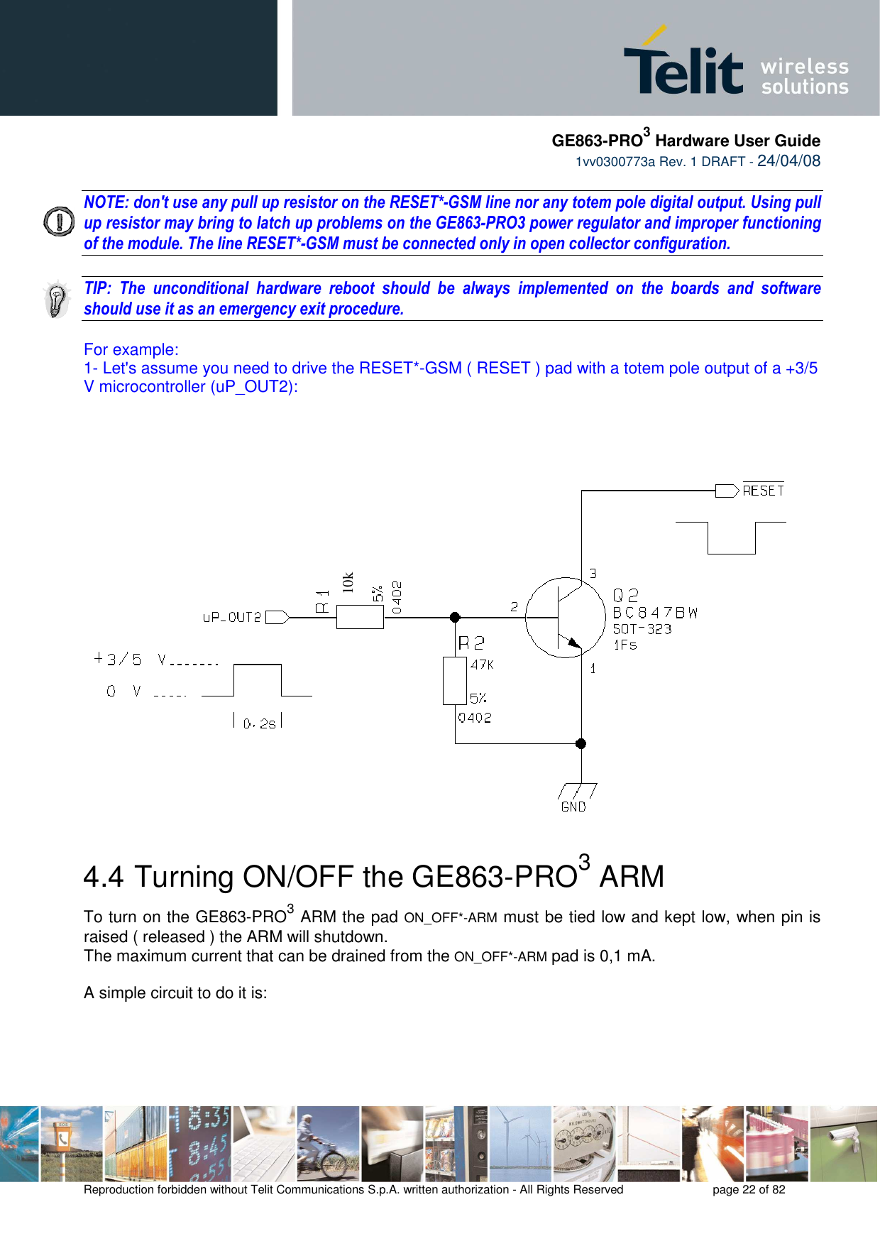     GE863-PRO3 Hardware User Guide  1vv0300773a Rev. 1 DRAFT - 24/04/08    Reproduction forbidden without Telit Communications S.p.A. written authorization - All Rights Reserved    page 22 of 82   NOTE: don&apos;t use any pull up resistor on the RESET*-GSM line nor any totem pole digital output. Using pull up resistor may bring to latch up problems on the GE863-PRO3 power regulator and improper functioning of the module. The line RESET*-GSM must be connected only in open collector configuration.  TIP:  The  unconditional  hardware  reboot  should  be  always  implemented  on  the  boards  and  software should use it as an emergency exit procedure.  For example: 1- Let&apos;s assume you need to drive the RESET*-GSM ( RESET ) pad with a totem pole output of a +3/5 V microcontroller (uP_OUT2):     4.4  Turning ON/OFF the GE863-PRO3 ARM To turn on the GE863-PRO3 ARM the pad ON_OFF*-ARM must be tied low and kept low, when pin is raised ( released ) the ARM will shutdown. The maximum current that can be drained from the ON_OFF*-ARM pad is 0,1 mA.  A simple circuit to do it is:      10k 