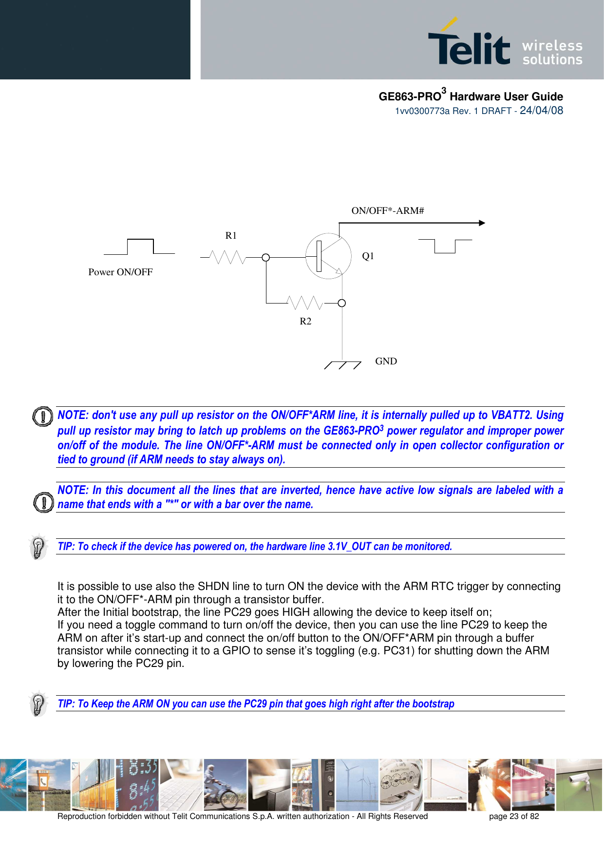     GE863-PRO3 Hardware User Guide  1vv0300773a Rev. 1 DRAFT - 24/04/08    Reproduction forbidden without Telit Communications S.p.A. written authorization - All Rights Reserved    page 23 of 82          NOTE: don&apos;t use any pull up resistor on the ON/OFF*ARM line, it is internally pulled up to VBATT2. Using pull up resistor may bring to latch up problems on the GE863-PRO3 power regulator and improper power on/off of the module. The line ON/OFF*-ARM must be connected only in open collector configuration or tied to ground (if ARM needs to stay always on).  NOTE: In this document all the lines that are inverted, hence have active low signals are labeled with a name that ends with a &quot;*&quot; or with a bar over the name.   TIP: To check if the device has powered on, the hardware line 3.1V_OUT can be monitored.    It is possible to use also the SHDN line to turn ON the device with the ARM RTC trigger by connecting it to the ON/OFF*-ARM pin through a transistor buffer. After the Initial bootstrap, the line PC29 goes HIGH allowing the device to keep itself on; If you need a toggle command to turn on/off the device, then you can use the line PC29 to keep the ARM on after it’s start-up and connect the on/off button to the ON/OFF*ARM pin through a buffer transistor while connecting it to a GPIO to sense it’s toggling (e.g. PC31) for shutting down the ARM by lowering the PC29 pin.   TIP: To Keep the ARM ON you can use the PC29 pin that goes high right after the bootstrap      ON/OFF*-ARM# Power ON/OFF   GND R1 R2 Q1 