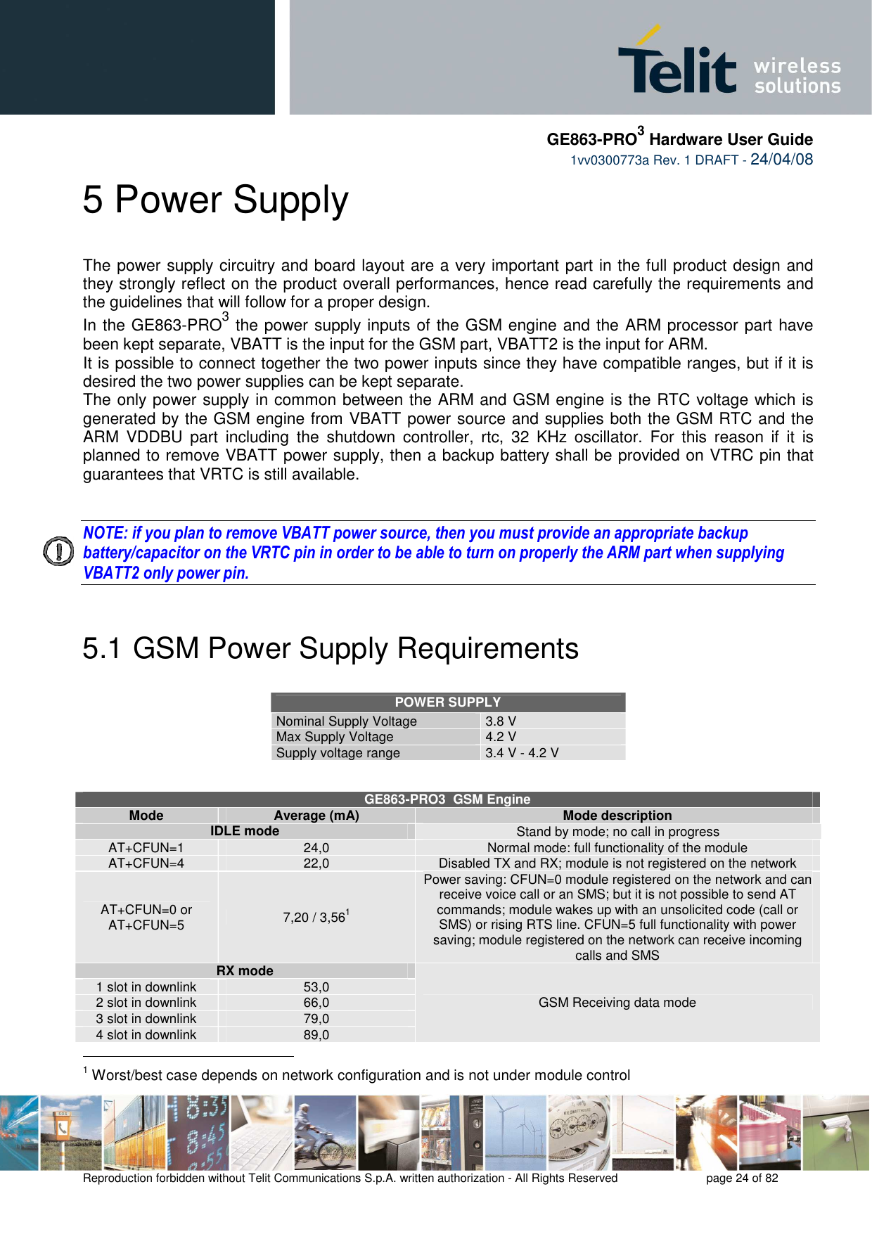     GE863-PRO3 Hardware User Guide  1vv0300773a Rev. 1 DRAFT - 24/04/08    Reproduction forbidden without Telit Communications S.p.A. written authorization - All Rights Reserved    page 24 of 82  5 Power Supply The power supply circuitry and board layout are a very important part in the full product design and they strongly reflect on the product overall performances, hence read carefully the requirements and the guidelines that will follow for a proper design. In the GE863-PRO3 the power supply inputs of the GSM engine and the ARM processor part have been kept separate, VBATT is the input for the GSM part, VBATT2 is the input for ARM. It is possible to connect together the two power inputs since they have compatible ranges, but if it is desired the two power supplies can be kept separate.  The only power supply in common between the ARM and GSM engine is the RTC voltage which is generated by the GSM engine from VBATT power source and supplies both the GSM RTC and the ARM  VDDBU  part  including  the  shutdown  controller,  rtc,  32  KHz  oscillator.  For  this  reason  if  it  is planned to remove VBATT power supply, then a backup battery shall be provided on VTRC pin that guarantees that VRTC is still available.   NOTE: if you plan to remove VBATT power source, then you must provide an appropriate backup battery/capacitor on the VRTC pin in order to be able to turn on properly the ARM part when supplying VBATT2 only power pin.   5.1  GSM Power Supply Requirements  POWER SUPPLY Nominal Supply Voltage 3.8 V Max Supply Voltage 4.2 V Supply voltage range  3.4 V - 4.2 V   GE863-PRO3  GSM Engine Mode   Average (mA)  Mode description IDLE mode  Stand by mode; no call in progress AT+CFUN=1  24,0  Normal mode: full functionality of the module AT+CFUN=4  22,0  Disabled TX and RX; module is not registered on the network AT+CFUN=0 or AT+CFUN=5  7,20 / 3,561 Power saving: CFUN=0 module registered on the network and can receive voice call or an SMS; but it is not possible to send AT commands; module wakes up with an unsolicited code (call or SMS) or rising RTS line. CFUN=5 full functionality with power saving; module registered on the network can receive incoming calls and SMS  RX mode 1 slot in downlink  53,0 2 slot in downlink  66,0 3 slot in downlink  79,0 4 slot in downlink  89,0 GSM Receiving data mode                                                 1 Worst/best case depends on network configuration and is not under module control  