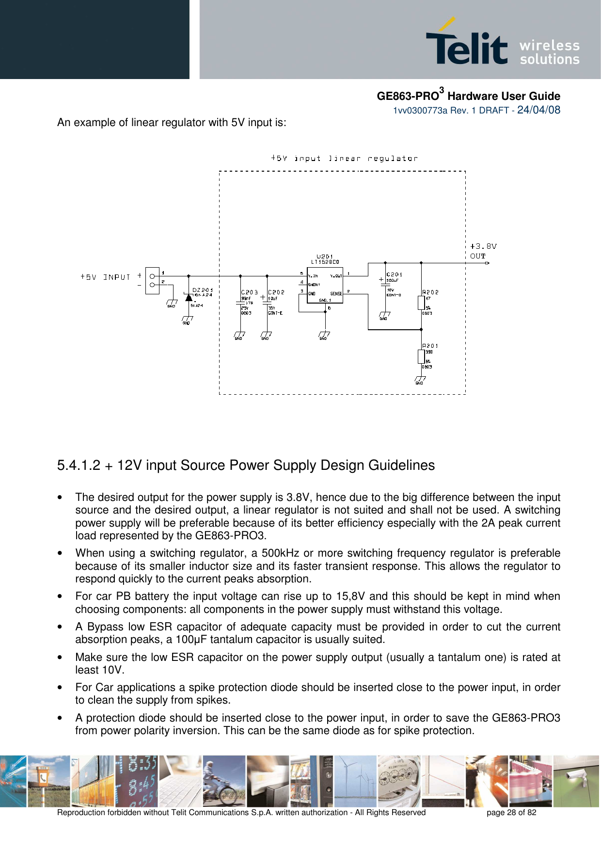     GE863-PRO3 Hardware User Guide  1vv0300773a Rev. 1 DRAFT - 24/04/08    Reproduction forbidden without Telit Communications S.p.A. written authorization - All Rights Reserved    page 28 of 82  An example of linear regulator with 5V input is:      5.4.1.2  + 12V input Source Power Supply Design Guidelines  •  The desired output for the power supply is 3.8V, hence due to the big difference between the input source and the desired output, a linear regulator is not suited and shall not be used. A switching power supply will be preferable because of its better efficiency especially with the 2A peak current load represented by the GE863-PRO3. •  When using a switching regulator, a 500kHz or more switching frequency regulator is preferable because of its smaller inductor size and its faster transient response. This allows the regulator to respond quickly to the current peaks absorption.  •  For car PB battery the input voltage can rise up to 15,8V and this should be kept in mind when choosing components: all components in the power supply must withstand this voltage. •  A Bypass low ESR capacitor of adequate capacity must be provided in order to cut  the current absorption peaks, a 100µF tantalum capacitor is usually suited. •  Make sure the low ESR capacitor on the power supply output (usually a tantalum one) is rated at least 10V. •  For Car applications a spike protection diode should be inserted close to the power input, in order to clean the supply from spikes.  •  A protection diode should be inserted close to the power input, in order to save the GE863-PRO3  from power polarity inversion. This can be the same diode as for spike protection. 
