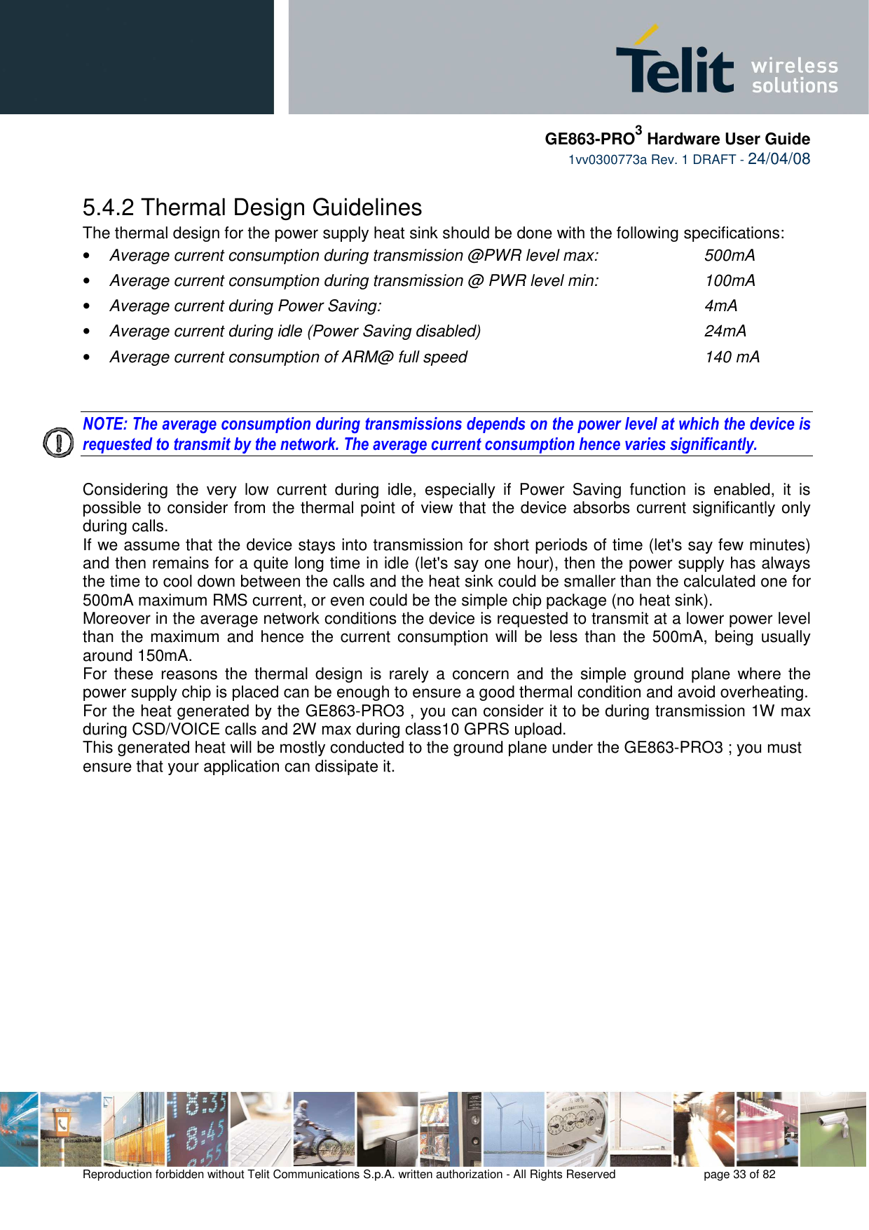     GE863-PRO3 Hardware User Guide  1vv0300773a Rev. 1 DRAFT - 24/04/08    Reproduction forbidden without Telit Communications S.p.A. written authorization - All Rights Reserved    page 33 of 82  5.4.2 Thermal Design Guidelines The thermal design for the power supply heat sink should be done with the following specifications: • Average current consumption during transmission @PWR level max:    500mA • Average current consumption during transmission @ PWR level min:    100mA  • Average current during Power Saving:             4mA • Average current during idle (Power Saving disabled)        24mA • Average current consumption of ARM@ full speed        140 mA   NOTE: The average consumption during transmissions depends on the power level at which the device is requested to transmit by the network. The average current consumption hence varies significantly.  Considering  the  very  low  current  during  idle,  especially  if  Power  Saving  function  is  enabled,  it  is possible to consider from the thermal point of view that the device absorbs current significantly only during calls.  If we assume that the device stays into transmission for short periods of time (let&apos;s say few minutes) and then remains for a quite long time in idle (let&apos;s say one hour), then the power supply has always the time to cool down between the calls and the heat sink could be smaller than the calculated one for 500mA maximum RMS current, or even could be the simple chip package (no heat sink). Moreover in the average network conditions the device is requested to transmit at a lower power level than the  maximum and hence  the current consumption will be  less than the  500mA, being  usually around 150mA. For  these  reasons  the  thermal  design  is  rarely  a  concern  and  the  simple ground  plane  where  the power supply chip is placed can be enough to ensure a good thermal condition and avoid overheating.  For the heat generated by the GE863-PRO3 , you can consider it to be during transmission 1W max during CSD/VOICE calls and 2W max during class10 GPRS upload.  This generated heat will be mostly conducted to the ground plane under the GE863-PRO3 ; you must ensure that your application can dissipate it.    