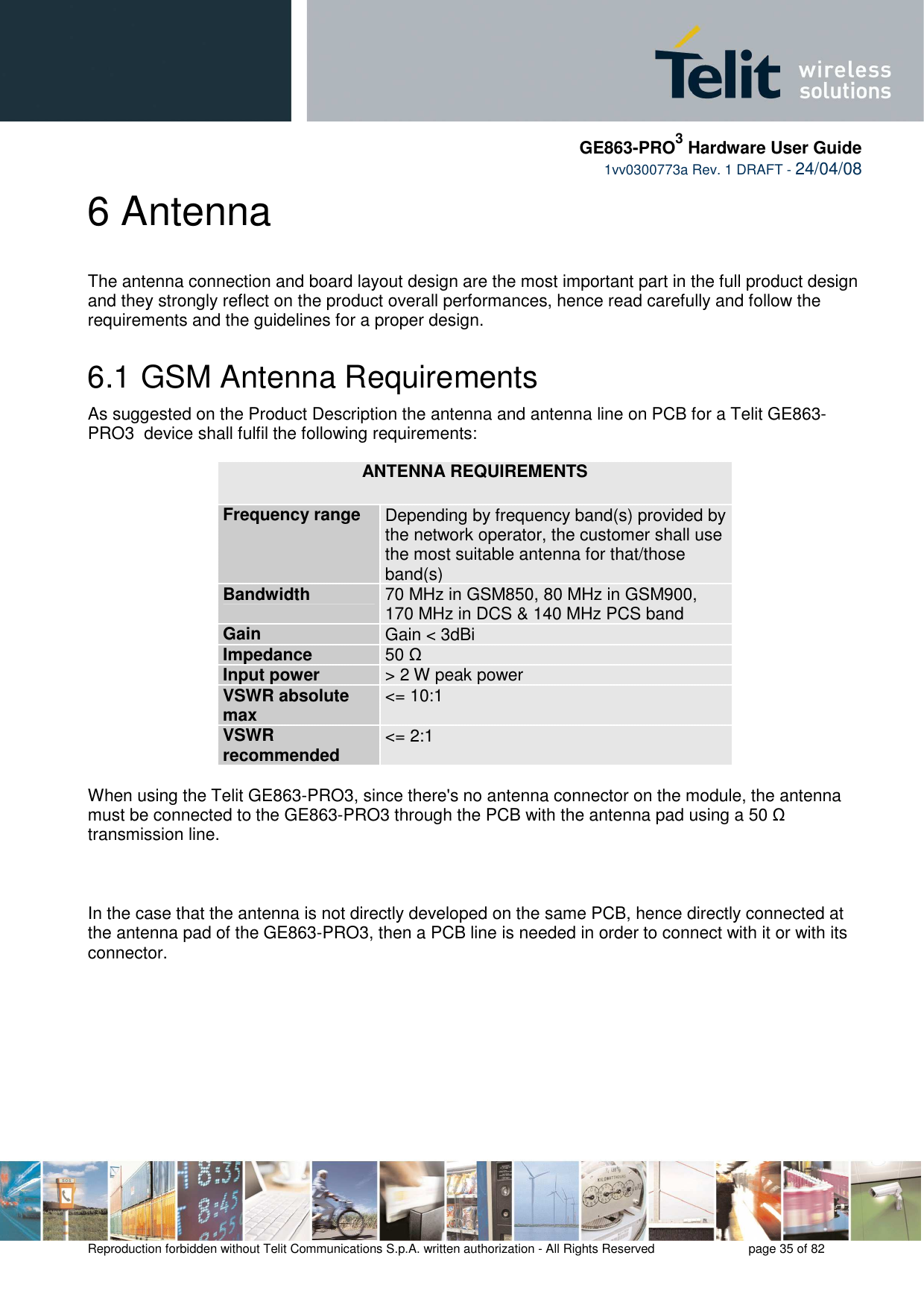     GE863-PRO3 Hardware User Guide  1vv0300773a Rev. 1 DRAFT - 24/04/08    Reproduction forbidden without Telit Communications S.p.A. written authorization - All Rights Reserved    page 35 of 82  6 Antenna The antenna connection and board layout design are the most important part in the full product design and they strongly reflect on the product overall performances, hence read carefully and follow the requirements and the guidelines for a proper design.  6.1  GSM Antenna Requirements As suggested on the Product Description the antenna and antenna line on PCB for a Telit GE863-PRO3  device shall fulfil the following requirements:  ANTENNA REQUIREMENTS Frequency range  Depending by frequency band(s) provided by the network operator, the customer shall use the most suitable antenna for that/those band(s) Bandwidth  70 MHz in GSM850, 80 MHz in GSM900, 170 MHz in DCS &amp; 140 MHz PCS band Gain  Gain &lt; 3dBi Impedance  50 Ω Input power  &gt; 2 W peak power VSWR absolute max  &lt;= 10:1 VSWR recommended  &lt;= 2:1  When using the Telit GE863-PRO3, since there&apos;s no antenna connector on the module, the antenna must be connected to the GE863-PRO3 through the PCB with the antenna pad using a 50 Ω transmission line.    In the case that the antenna is not directly developed on the same PCB, hence directly connected at the antenna pad of the GE863-PRO3, then a PCB line is needed in order to connect with it or with its connector.   