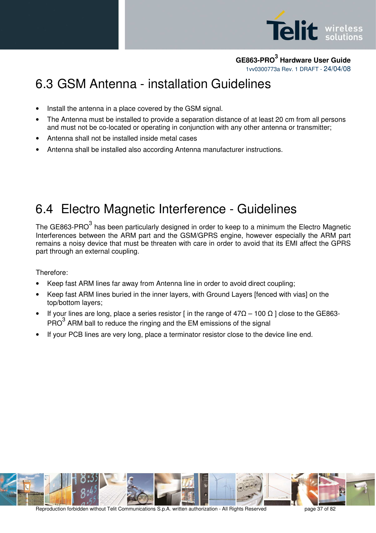     GE863-PRO3 Hardware User Guide  1vv0300773a Rev. 1 DRAFT - 24/04/08    Reproduction forbidden without Telit Communications S.p.A. written authorization - All Rights Reserved    page 37 of 82  6.3  GSM Antenna - installation Guidelines  •  Install the antenna in a place covered by the GSM signal. •  The Antenna must be installed to provide a separation distance of at least 20 cm from all persons and must not be co-located or operating in conjunction with any other antenna or transmitter; •  Antenna shall not be installed inside metal cases  •  Antenna shall be installed also according Antenna manufacturer instructions.    6.4  Electro Magnetic Interference - Guidelines The GE863-PRO3 has been particularly designed in order to keep to a minimum the Electro Magnetic Interferences between the ARM part and the GSM/GPRS engine, however especially the ARM part remains a noisy device that must be threaten with care in order to avoid that its EMI affect the GPRS part through an external coupling.  Therefore: •  Keep fast ARM lines far away from Antenna line in order to avoid direct coupling; •  Keep fast ARM lines buried in the inner layers, with Ground Layers [fenced with vias] on the top/bottom layers; •  If your lines are long, place a series resistor [ in the range of 47Ω – 100 Ω ] close to the GE863-PRO3 ARM ball to reduce the ringing and the EM emissions of the signal •  If your PCB lines are very long, place a terminator resistor close to the device line end.      