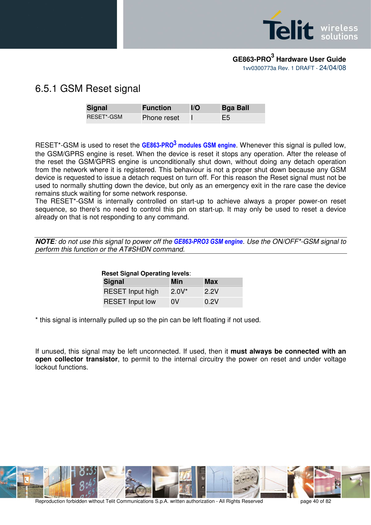     GE863-PRO3 Hardware User Guide  1vv0300773a Rev. 1 DRAFT - 24/04/08    Reproduction forbidden without Telit Communications S.p.A. written authorization - All Rights Reserved    page 40 of 82  6.5.1 GSM Reset signal  Signal  Function  I/O  Bga Ball RESET*-GSM Phone reset  I  E5   RESET*-GSM is used to reset the GE863-PRO3 modules GSM engine. Whenever this signal is pulled low, the GSM/GPRS engine is reset. When the device is reset it stops any operation. After the release of the  reset the GSM/GPRS  engine is  unconditionally  shut  down,  without  doing  any  detach  operation from the network where it is registered. This behaviour is not a proper shut down because any GSM device is requested to issue a detach request on turn off. For this reason the Reset signal must not be used to normally shutting down the device, but only as an emergency exit in the rare case the device remains stuck waiting for some network response. The  RESET*-GSM  is  internally  controlled  on  start-up  to  achieve  always  a  proper  power-on  reset sequence, so there&apos;s no  need to control this pin on start-up. It may only be used to reset a device already on that is not responding to any command.   NOTE: do not use this signal to power off the GE863-PRO3 GSM engine. Use the ON/OFF*-GSM signal to perform this function or the AT#SHDN command.   Reset Signal Operating levels: Signal  Min  Max RESET Input high  2.0V*  2.2V RESET Input low  0V  0.2V  * this signal is internally pulled up so the pin can be left floating if not used.    If unused, this signal may be left unconnected. If used, then it must always be connected with an open collector transistor, to permit to the  internal circuitry the power  on reset and under  voltage lockout functions.        
