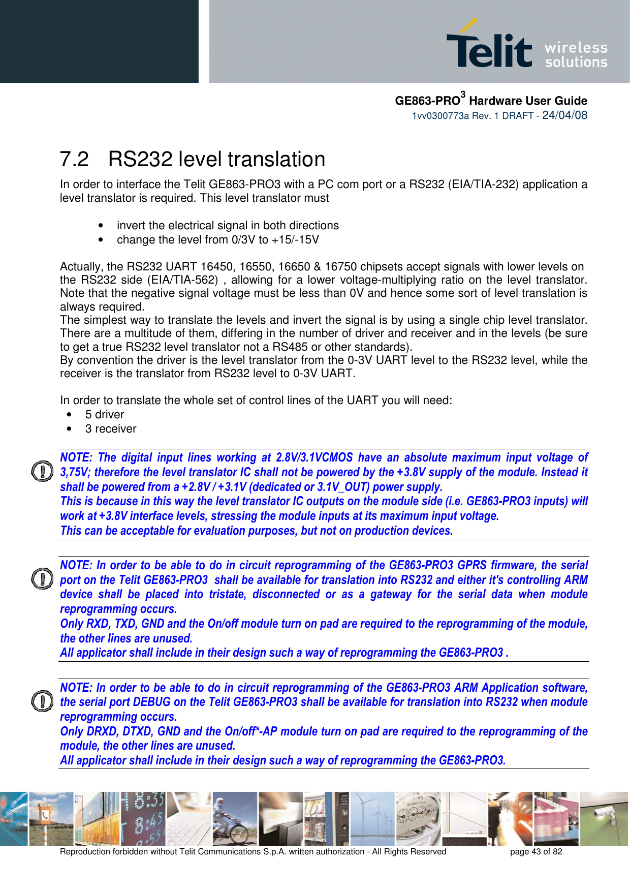     GE863-PRO3 Hardware User Guide  1vv0300773a Rev. 1 DRAFT - 24/04/08    Reproduction forbidden without Telit Communications S.p.A. written authorization - All Rights Reserved    page 43 of 82  7.2   RS232 level translation In order to interface the Telit GE863-PRO3 with a PC com port or a RS232 (EIA/TIA-232) application a level translator is required. This level translator must  •  invert the electrical signal in both directions •  change the level from 0/3V to +15/-15V   Actually, the RS232 UART 16450, 16550, 16650 &amp; 16750 chipsets accept signals with lower levels on  the RS232 side (EIA/TIA-562) , allowing for a lower voltage-multiplying ratio on the level translator. Note that the negative signal voltage must be less than 0V and hence some sort of level translation is always required.  The simplest way to translate the levels and invert the signal is by using a single chip level translator. There are a multitude of them, differing in the number of driver and receiver and in the levels (be sure to get a true RS232 level translator not a RS485 or other standards). By convention the driver is the level translator from the 0-3V UART level to the RS232 level, while the receiver is the translator from RS232 level to 0-3V UART.  In order to translate the whole set of control lines of the UART you will need: •  5 driver •  3 receiver  NOTE:  The  digital  input  lines  working  at  2.8V/3.1VCMOS  have  an  absolute  maximum  input  voltage  of 3,75V; therefore the level translator IC shall not be powered by the +3.8V supply of the module. Instead it shall be powered from a +2.8V / +3.1V (dedicated or 3.1V_OUT) power supply. This is because in this way the level translator IC outputs on the module side (i.e. GE863-PRO3 inputs) will work at +3.8V interface levels, stressing the module inputs at its maximum input voltage. This can be acceptable for evaluation purposes, but not on production devices.  NOTE: In order to be able to do in circuit reprogramming of the GE863-PRO3 GPRS firmware, the serial port on the Telit GE863-PRO3  shall be available for translation into RS232 and either it&apos;s controlling ARM device  shall  be  placed  into  tristate,  disconnected  or  as  a  gateway  for  the  serial  data  when  module reprogramming occurs. Only RXD, TXD, GND and the On/off module turn on pad are required to the reprogramming of the module, the other lines are unused. All applicator shall include in their design such a way of reprogramming the GE863-PRO3 .   NOTE: In order to be able to do in circuit reprogramming of the GE863-PRO3 ARM Application software, the serial port DEBUG on the Telit GE863-PRO3 shall be available for translation into RS232 when module reprogramming occurs. Only DRXD, DTXD, GND and the On/off*-AP module turn on pad are required to the reprogramming of the module, the other lines are unused. All applicator shall include in their design such a way of reprogramming the GE863-PRO3.   