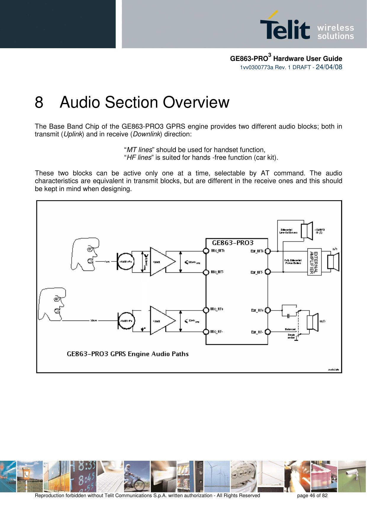     GE863-PRO3 Hardware User Guide  1vv0300773a Rev. 1 DRAFT - 24/04/08    Reproduction forbidden without Telit Communications S.p.A. written authorization - All Rights Reserved    page 46 of 82  8  Audio Section Overview The Base Band Chip of the GE863-PRO3 GPRS engine provides two different audio blocks; both in transmit (Uplink) and in receive (Downlink) direction:   “MT lines” should be used for handset function,   “HF lines” is suited for hands -free function (car kit).  These  two  blocks  can  be  active  only  one  at  a  time,  selectable  by  AT  command.  The  audio characteristics are equivalent in transmit blocks, but are different in the receive ones and this should be kept in mind when designing.     