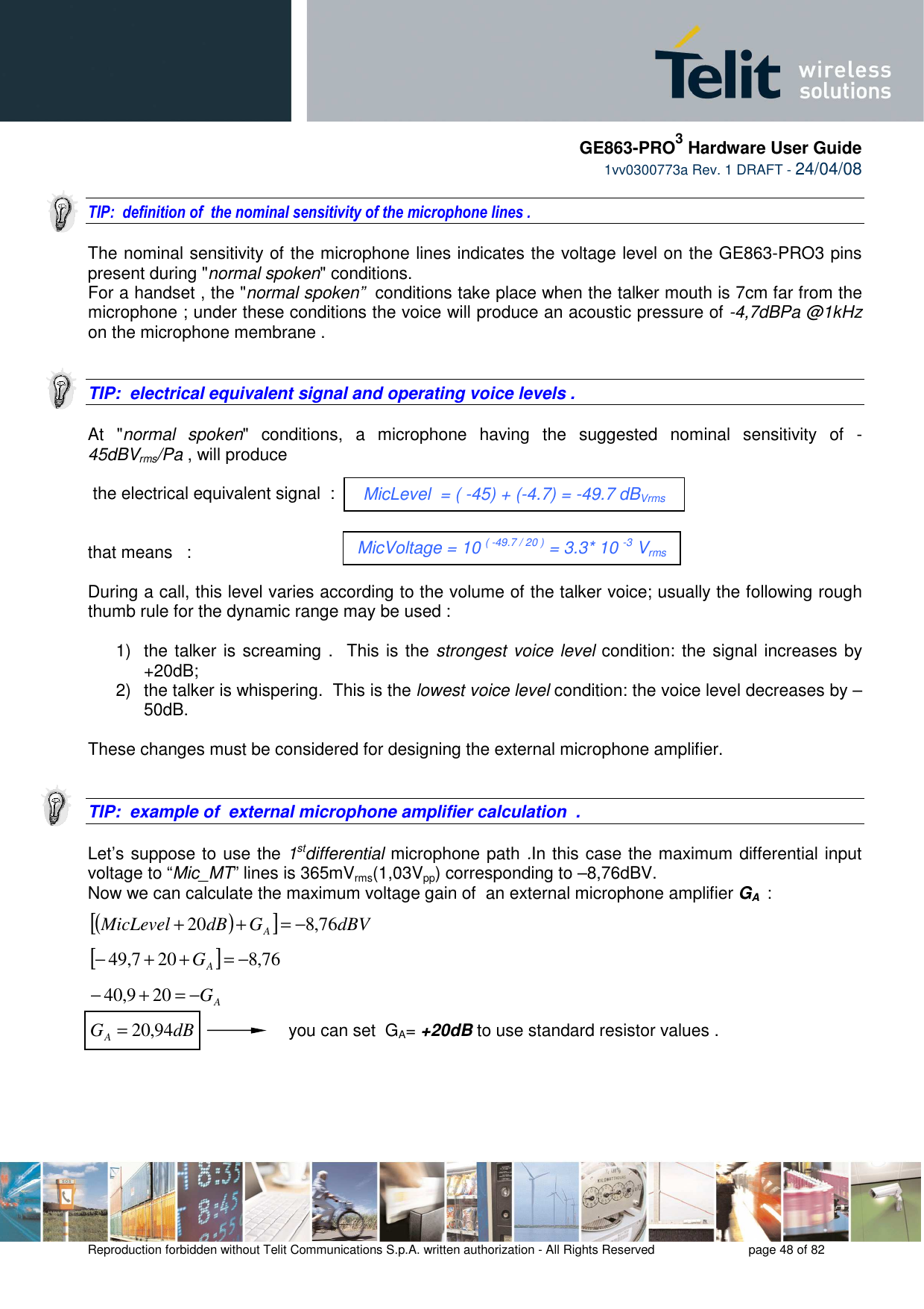     GE863-PRO3 Hardware User Guide  1vv0300773a Rev. 1 DRAFT - 24/04/08    Reproduction forbidden without Telit Communications S.p.A. written authorization - All Rights Reserved    page 48 of 82   TIP:  definition of  the nominal sensitivity of the microphone lines .  The nominal sensitivity of the microphone lines indicates the voltage level on the GE863-PRO3 pins present during &quot;normal spoken&quot; conditions.  For a handset , the &quot;normal spoken”  conditions take place when the talker mouth is 7cm far from the microphone ; under these conditions the voice will produce an acoustic pressure of -4,7dBPa @1kHz on the microphone membrane .    TIP:  electrical equivalent signal and operating voice levels .   At  &quot;normal  spoken&quot;  conditions,  a  microphone  having  the  suggested  nominal  sensitivity  of  -45dBVrms/Pa , will produce   the electrical equivalent signal  :   that means   :        During a call, this level varies according to the volume of the talker voice; usually the following rough thumb rule for the dynamic range may be used :  1)  the talker is screaming .  This is the strongest voice level condition: the signal increases by +20dB;   2)  the talker is whispering.  This is the lowest voice level condition: the voice level decreases by –50dB.  These changes must be considered for designing the external microphone amplifier.   TIP:  example of  external microphone amplifier calculation  .  Let’s suppose to use the 1stdifferential microphone path .In this case the maximum differential input voltage to “Mic_MT” lines is 365mVrms(1,03Vpp) corresponding to –8,76dBV.  Now we can calculate the maximum voltage gain of  an external microphone amplifier GA  :  ()[]dBVGdBMicLevelA76,820 −=++  []76,8207,49 −=++−AG  AG−=+− 209,40  dBGA94,20=                   you can set  GA= +20dB to use standard resistor values .    MicLevel  = ( -45) + (-4.7) = -49.7 dBVrms MicVoltage = 10 ( -49.7 / 20 ) = 3.3* 10 -3 Vrms 