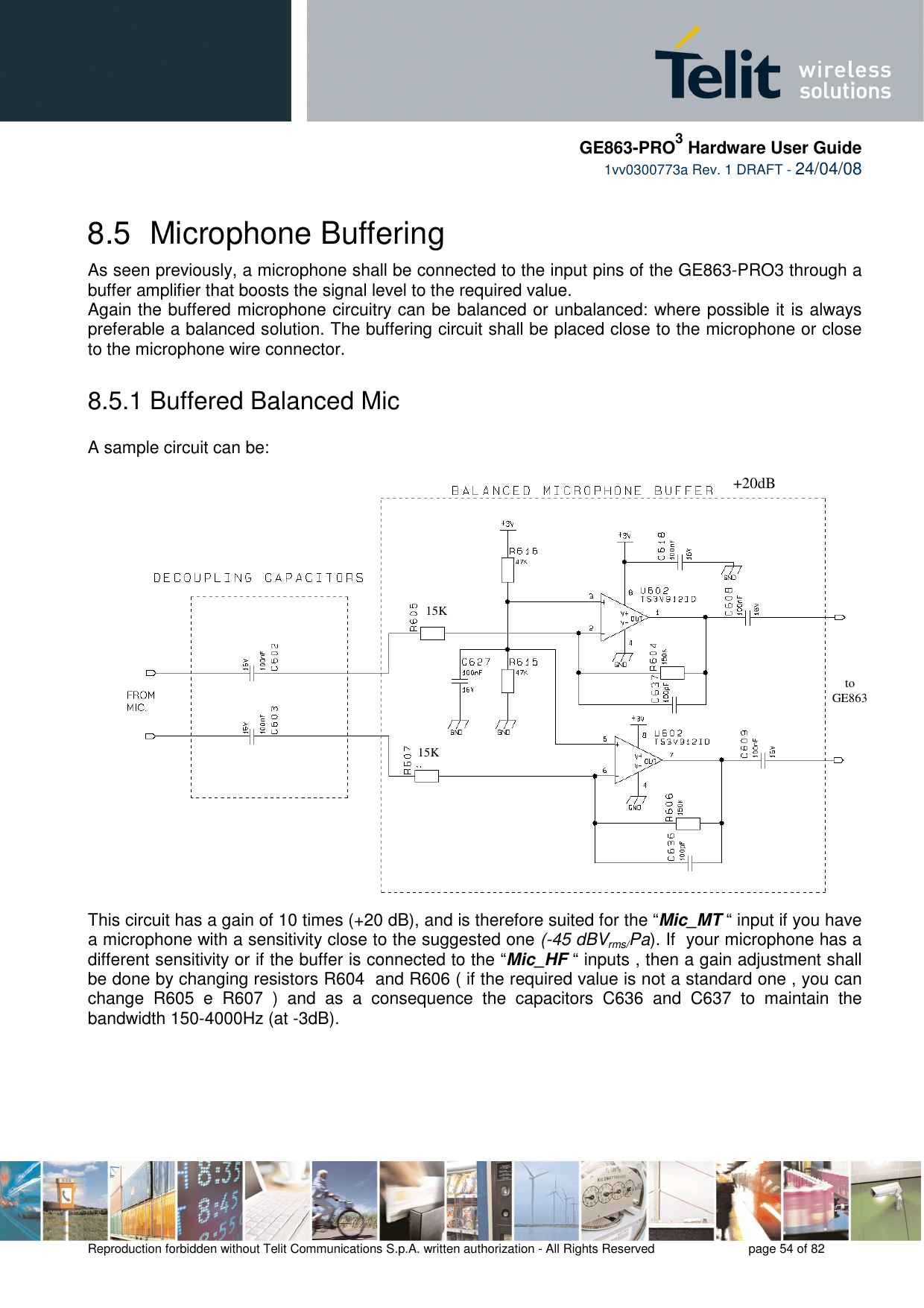     GE863-PRO3 Hardware User Guide  1vv0300773a Rev. 1 DRAFT - 24/04/08    Reproduction forbidden without Telit Communications S.p.A. written authorization - All Rights Reserved    page 54 of 82  8.5  Microphone Buffering As seen previously, a microphone shall be connected to the input pins of the GE863-PRO3 through a buffer amplifier that boosts the signal level to the required value. Again the buffered microphone circuitry can be balanced or unbalanced: where possible it is always preferable a balanced solution. The buffering circuit shall be placed close to the microphone or close to the microphone wire connector. 8.5.1 Buffered Balanced Mic  A sample circuit can be: This circuit has a gain of 10 times (+20 dB), and is therefore suited for the “Mic_MT “ input if you have a microphone with a sensitivity close to the suggested one (-45 dBVrms/Pa). If  your microphone has a different sensitivity or if the buffer is connected to the “Mic_HF “ inputs , then a gain adjustment shall be done by changing resistors R604  and R606 ( if the required value is not a standard one , you can change  R605  e  R607  )  and  as  a  consequence  the  capacitors  C636  and  C637  to  maintain  the bandwidth 150-4000Hz (at -3dB).  270pF  270pF  +20dB 15K 15K to GE863