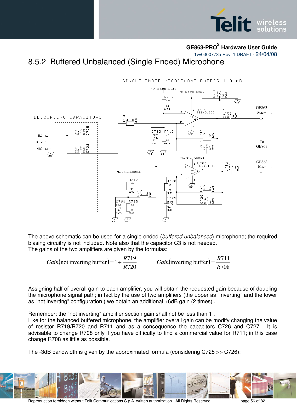     GE863-PRO3 Hardware User Guide  1vv0300773a Rev. 1 DRAFT - 24/04/08    Reproduction forbidden without Telit Communications S.p.A. written authorization - All Rights Reserved    page 56 of 82  8.5.2  Buffered Unbalanced (Single Ended) Microphone    The above schematic can be used for a single ended (buffered unbalanced) microphone; the required biasing circuitry is not included. Note also that the capacitor C3 is not needed. The gains of the two amplifiers are given by the formulas:  ( )7207191buffer invertingnot RRGain +=            ( )708711buffer invertingRRGain =     Assigning half of overall gain to each amplifier, you will obtain the requested gain because of doubling the microphone signal path; in fact by the use of two amplifiers (the upper as “inverting” and the lower as “not inverting” configuration ) we obtain an additional +6dB gain (2 times) .  Remember: the “not inverting“ amplifier section gain shall not be less than 1 .   Like for the balanced buffered microphone, the amplifier overall gain can be modify changing the value of  resistor  R719/R720  and  R711  and  as  a  consequence  the  capacitors  C726  and  C727.    It  is advisable to change R708 only if you have difficulty to find a commercial value for R711; in this case change R708 as little as possible.    The -3dB bandwidth is given by the approximated formula (considering C725 &gt;&gt; C726): 2,7nF  6,8nF  To GE863 GE863 Mic+ GE863 Mic- 