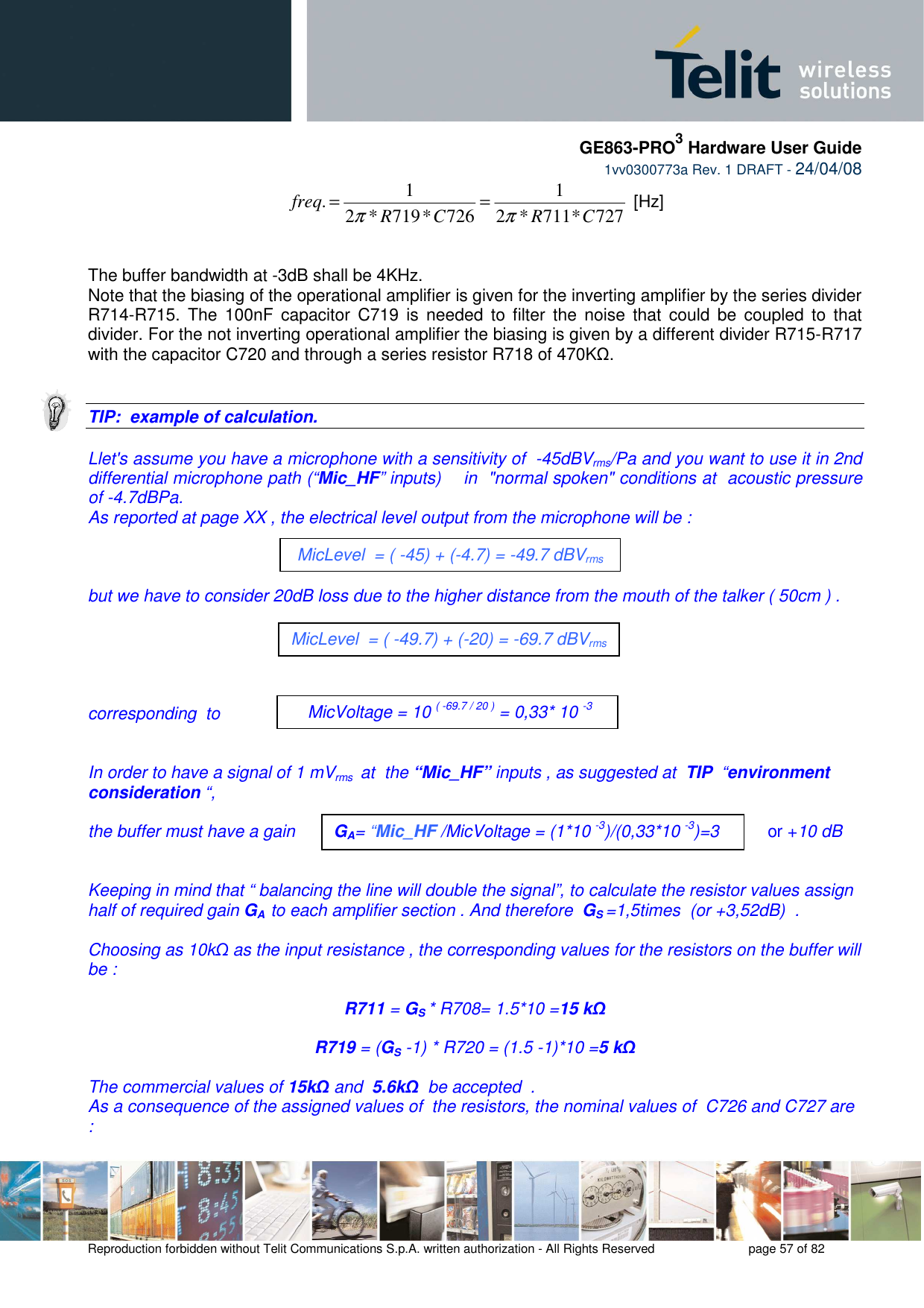     GE863-PRO3 Hardware User Guide  1vv0300773a Rev. 1 DRAFT - 24/04/08    Reproduction forbidden without Telit Communications S.p.A. written authorization - All Rights Reserved    page 57 of 82  727*711*21726*719*21.CRCRfreqππ== [Hz]   The buffer bandwidth at -3dB shall be 4KHz. Note that the biasing of the operational amplifier is given for the inverting amplifier by the series divider R714-R715.  The 100nF  capacitor  C719  is needed  to  filter  the  noise that  could  be  coupled  to  that divider. For the not inverting operational amplifier the biasing is given by a different divider R715-R717 with the capacitor C720 and through a series resistor R718 of 470KΩ.   TIP:  example of calculation.  Llet&apos;s assume you have a microphone with a sensitivity of  -45dBVrms/Pa and you want to use it in 2nd differential microphone path (“Mic_HF” inputs)    in  &quot;normal spoken&quot; conditions at  acoustic pressure of -4.7dBPa. As reported at page XX , the electrical level output from the microphone will be :     but we have to consider 20dB loss due to the higher distance from the mouth of the talker ( 50cm ) .      corresponding  to   In order to have a signal of 1 mVrms  at  the “Mic_HF” inputs , as suggested at  TIP  “environment consideration “,    the buffer must have a gain                                                              or +10 dB                                                                                                        Keeping in mind that “ balancing the line will double the signal”, to calculate the resistor values assign half of required gain GA  to each amplifier section . And therefore  GS =1,5times  (or +3,52dB)  .  Choosing as 10kΩ as the input resistance , the corresponding values for the resistors on the buffer will be :  R711 = GS * R708= 1.5*10 =15 kΩ  R719 = (GS -1) * R720 = (1.5 -1)*10 =5 kΩ   The commercial values of 15kΩ and  5.6kΩ  be accepted  .  As a consequence of the assigned values of  the resistors, the nominal values of  C726 and C727 are : MicLevel  = ( -45) + (-4.7) = -49.7 dBVrms  MicVoltage = 10 ( -69.7 / 20 ) = 0,33* 10 -3 V MicLevel  = ( -49.7) + (-20) = -69.7 dBVrms GA= “Mic_HF /MicVoltage = (1*10 -3)/(0,33*10 -3)=3 