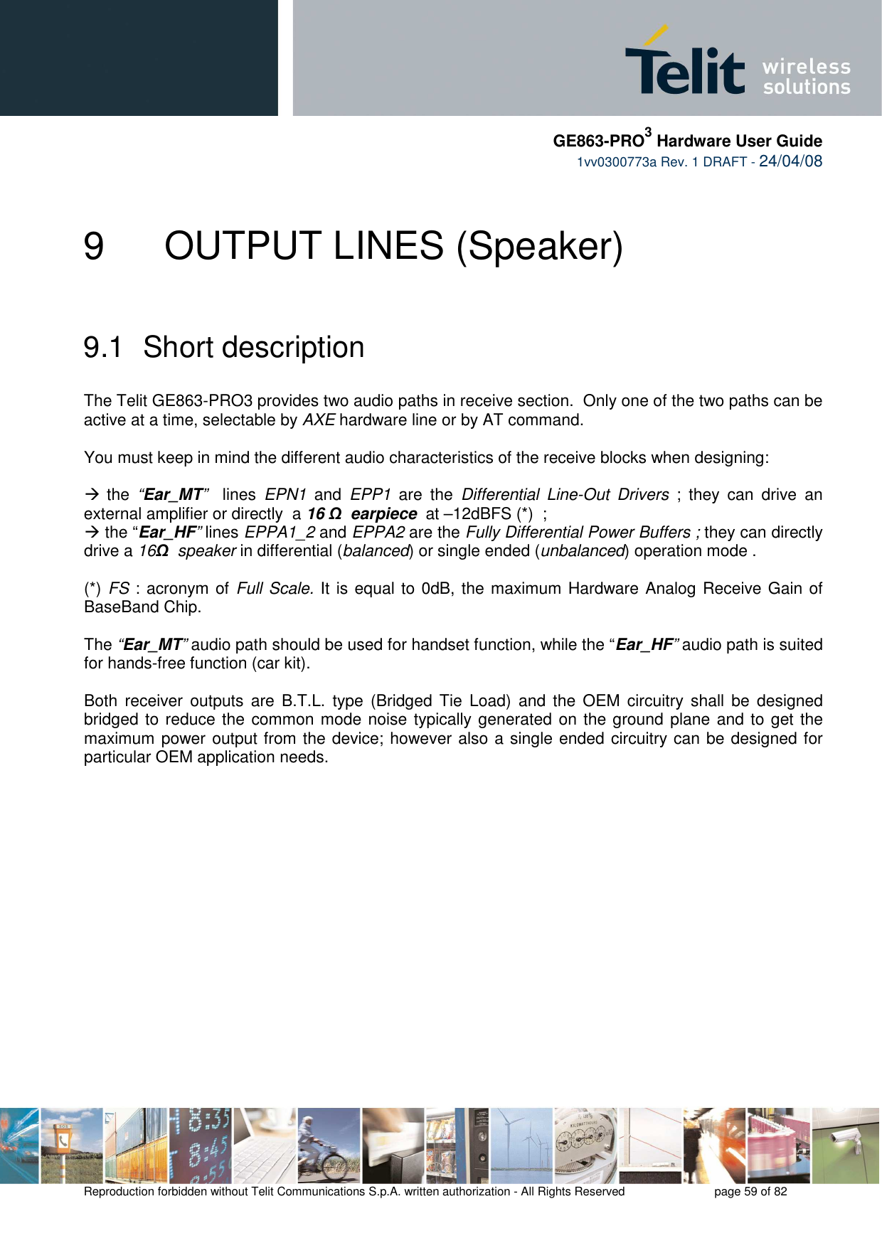     GE863-PRO3 Hardware User Guide  1vv0300773a Rev. 1 DRAFT - 24/04/08    Reproduction forbidden without Telit Communications S.p.A. written authorization - All Rights Reserved    page 59 of 82  9    OUTPUT LINES (Speaker)  9.1  Short description  The Telit GE863-PRO3 provides two audio paths in receive section.  Only one of the two paths can be active at a time, selectable by AXE hardware line or by AT command.   You must keep in mind the different audio characteristics of the receive blocks when designing:   the  “Ear_MT”    lines  EPN1  and  EPP1  are  the  Differential  Line-Out  Drivers  ;  they  can  drive  an external amplifier or directly  a 16 Ω  earpiece  at –12dBFS (*)  ;   the “Ear_HF” lines EPPA1_2 and EPPA2 are the Fully Differential Power Buffers ; they can directly drive a 16Ω  speaker in differential (balanced) or single ended (unbalanced) operation mode .  (*) FS : acronym of Full Scale. It is equal to 0dB, the maximum Hardware Analog Receive Gain of BaseBand Chip.  The “Ear_MT” audio path should be used for handset function, while the “Ear_HF” audio path is suited for hands-free function (car kit).  Both  receiver  outputs  are  B.T.L.  type  (Bridged  Tie  Load)  and  the OEM  circuitry  shall  be  designed bridged to reduce the  common mode noise typically generated on the ground plane and to get the maximum power output from the device; however also a single ended circuitry can be designed for particular OEM application needs.  