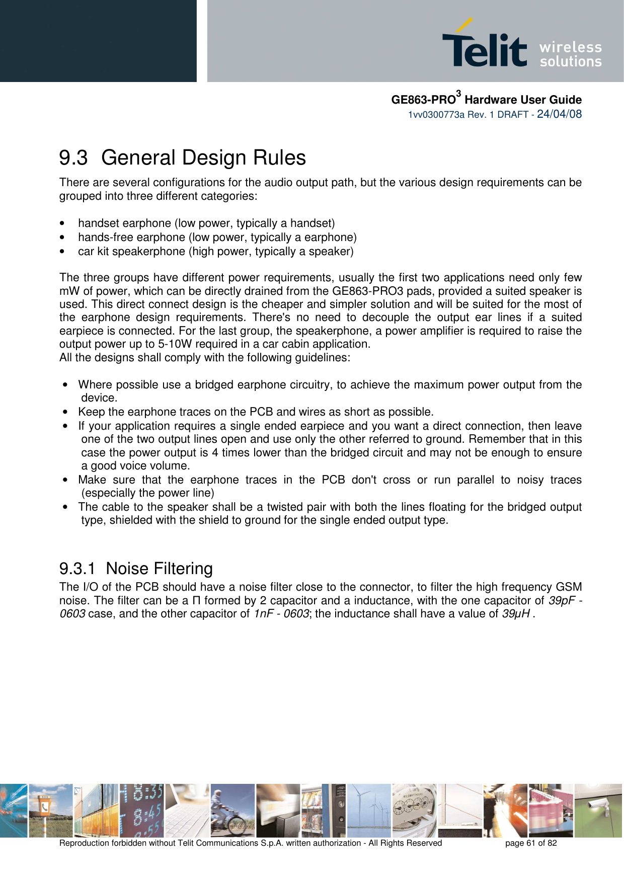    GE863-PRO3 Hardware User Guide  1vv0300773a Rev. 1 DRAFT - 24/04/08    Reproduction forbidden without Telit Communications S.p.A. written authorization - All Rights Reserved    page 61 of 82  9.3  General Design Rules There are several configurations for the audio output path, but the various design requirements can be grouped into three different categories:  •  handset earphone (low power, typically a handset) •  hands-free earphone (low power, typically a earphone) •  car kit speakerphone (high power, typically a speaker)   The three groups have different power requirements, usually the first two applications need only few mW of power, which can be directly drained from the GE863-PRO3 pads, provided a suited speaker is used. This direct connect design is the cheaper and simpler solution and will be suited for the most of the  earphone  design  requirements.  There&apos;s  no  need  to  decouple  the  output  ear  lines  if  a  suited earpiece is connected. For the last group, the speakerphone, a power amplifier is required to raise the output power up to 5-10W required in a car cabin application. All the designs shall comply with the following guidelines:  •  Where possible use a bridged earphone circuitry, to achieve the maximum power output from the device. •  Keep the earphone traces on the PCB and wires as short as possible. •  If your application requires a single ended earpiece and you want a direct connection, then leave one of the two output lines open and use only the other referred to ground. Remember that in this case the power output is 4 times lower than the bridged circuit and may not be enough to ensure a good voice volume.  •  Make  sure  that  the  earphone  traces  in  the  PCB  don&apos;t  cross  or  run  parallel  to  noisy  traces (especially the power line)  •  The cable to the speaker shall be a twisted pair with both the lines floating for the bridged output type, shielded with the shield to ground for the single ended output type.  9.3.1  Noise Filtering The I/O of the PCB should have a noise filter close to the connector, to filter the high frequency GSM noise. The filter can be a Π formed by 2 capacitor and a inductance, with the one capacitor of 39pF - 0603 case, and the other capacitor of 1nF - 0603; the inductance shall have a value of 39µH . 