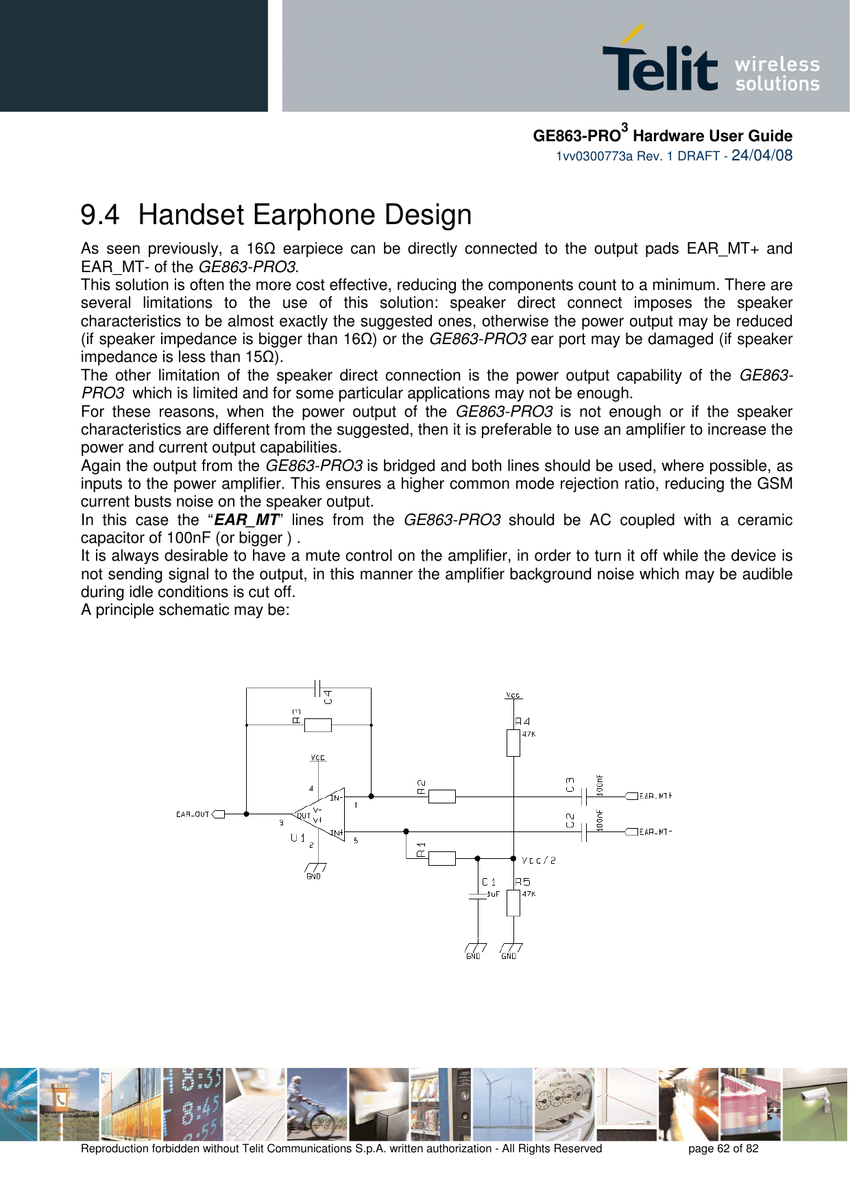     GE863-PRO3 Hardware User Guide  1vv0300773a Rev. 1 DRAFT - 24/04/08    Reproduction forbidden without Telit Communications S.p.A. written authorization - All Rights Reserved    page 62 of 82  9.4  Handset Earphone Design As  seen  previously,  a  16Ω  earpiece  can  be  directly  connected  to  the  output  pads  EAR_MT+  and EAR_MT- of the GE863-PRO3. This solution is often the more cost effective, reducing the components count to a minimum. There are several  limitations  to  the  use  of  this  solution:  speaker  direct  connect  imposes  the  speaker characteristics to be almost exactly the suggested ones, otherwise the power output may be reduced (if speaker impedance is bigger than 16Ω) or the GE863-PRO3 ear port may be damaged (if speaker impedance is less than 15Ω). The  other  limitation  of  the  speaker  direct  connection  is  the  power  output  capability  of  the  GE863-PRO3  which is limited and for some particular applications may not be enough. For  these  reasons,  when  the  power  output  of  the  GE863-PRO3  is  not  enough  or  if  the  speaker characteristics are different from the suggested, then it is preferable to use an amplifier to increase the power and current output capabilities.  Again the output from the GE863-PRO3 is bridged and both lines should be used, where possible, as inputs to the power amplifier. This ensures a higher common mode rejection ratio, reducing the GSM current busts noise on the speaker output. In  this  case  the  “EAR_MT”  lines  from  the  GE863-PRO3  should  be  AC  coupled  with  a  ceramic capacitor of 100nF (or bigger ) . It is always desirable to have a mute control on the amplifier, in order to turn it off while the device is not sending signal to the output, in this manner the amplifier background noise which may be audible during idle conditions is cut off. A principle schematic may be:  