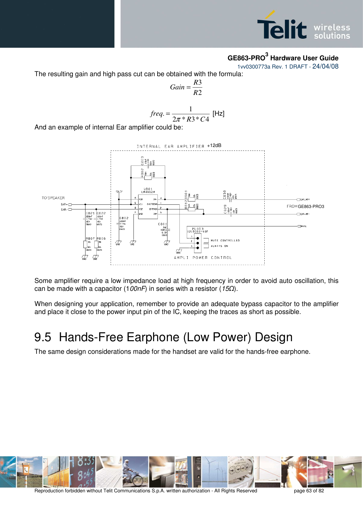     GE863-PRO3 Hardware User Guide  1vv0300773a Rev. 1 DRAFT - 24/04/08    Reproduction forbidden without Telit Communications S.p.A. written authorization - All Rights Reserved    page 63 of 82  The resulting gain and high pass cut can be obtained with the formula: 23RRGain =  4*3*21.CRfreqπ= [Hz] And an example of internal Ear amplifier could be:  Some amplifier require a low impedance load at high frequency in order to avoid auto oscillation, this can be made with a capacitor (100nF) in series with a resistor (15Ω).  When designing your application, remember to provide an adequate bypass capacitor to the amplifier and place it close to the power input pin of the IC, keeping the traces as short as possible. 9.5  Hands-Free Earphone (Low Power) Design The same design considerations made for the handset are valid for the hands-free earphone. +12dB GE863-PRO3 