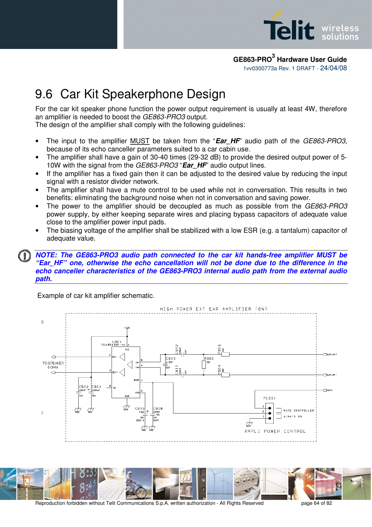     GE863-PRO3 Hardware User Guide  1vv0300773a Rev. 1 DRAFT - 24/04/08    Reproduction forbidden without Telit Communications S.p.A. written authorization - All Rights Reserved    page 64 of 82  9.6  Car Kit Speakerphone Design For the car kit speaker phone function the power output requirement is usually at least 4W, therefore an amplifier is needed to boost the GE863-PRO3 output. The design of the amplifier shall comply with the following guidelines:  •  The  input  to the  amplifier  MUST  be taken from the  “Ear_HF”  audio path  of  the  GE863-PRO3, because of its echo canceller parameters suited to a car cabin use. •  The amplifier shall have a gain of 30-40 times (29-32 dB) to provide the desired output power of 5-10W with the signal from the GE863-PRO3 “Ear_HF” audio output lines. •  If the amplifier has a fixed gain then it can be adjusted to the desired value by reducing the input signal with a resistor divider network. •  The amplifier shall have a mute control to be used while not in conversation. This results in two benefits: eliminating the background noise when not in conversation and saving power. •  The  power  to  the  amplifier  should  be  decoupled  as  much  as  possible  from  the  GE863-PRO3 power supply, by either keeping separate wires and placing bypass capacitors of adequate value close to the amplifier power input pads. •  The biasing voltage of the amplifier shall be stabilized with a low ESR (e.g. a tantalum) capacitor of adequate value.   NOTE:  The  GE863-PRO3  audio  path  connected  to  the  car  kit  hands-free  amplifier  MUST  be “Ear_HF” one, otherwise the echo cancellation will not  be done due to  the difference in the echo canceller characteristics of the GE863-PRO3 internal audio path from the external audio path.     Example of car kit amplifier schematic. 