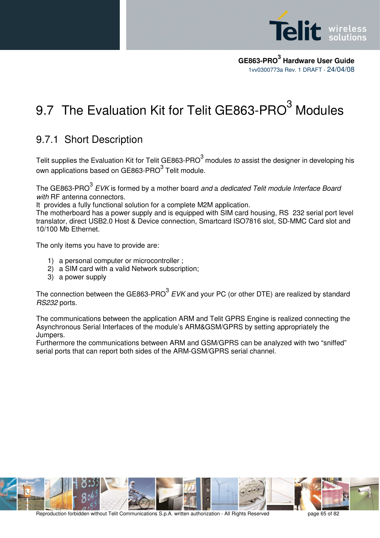     GE863-PRO3 Hardware User Guide  1vv0300773a Rev. 1 DRAFT - 24/04/08    Reproduction forbidden without Telit Communications S.p.A. written authorization - All Rights Reserved    page 65 of 82   9.7  The Evaluation Kit for Telit GE863-PRO3 Modules    9.7.1  Short Description   Telit supplies the Evaluation Kit for Telit GE863-PRO3 modules to assist the designer in developing his own applications based on GE863-PRO3 Telit module.   The GE863-PRO3 EVK is formed by a mother board and a dedicated Telit module Interface Board with RF antenna connectors.  It  provides a fully functional solution for a complete M2M application. The motherboard has a power supply and is equipped with SIM card housing, RS  232 serial port level translator, direct USB2.0 Host &amp; Device connection, Smartcard ISO7816 slot, SD-MMC Card slot and 10/100 Mb Ethernet.   The only items you have to provide are:  1)  a personal computer or microcontroller ; 2)  a SIM card with a valid Network subscription; 3)  a power supply  The connection between the GE863-PRO3 EVK and your PC (or other DTE) are realized by standard RS232 ports.  The communications between the application ARM and Telit GPRS Engine is realized connecting the Asynchronous Serial Interfaces of the module’s ARM&amp;GSM/GPRS by setting appropriately the Jumpers. Furthermore the communications between ARM and GSM/GPRS can be analyzed with two “sniffed” serial ports that can report both sides of the ARM-GSM/GPRS serial channel. 