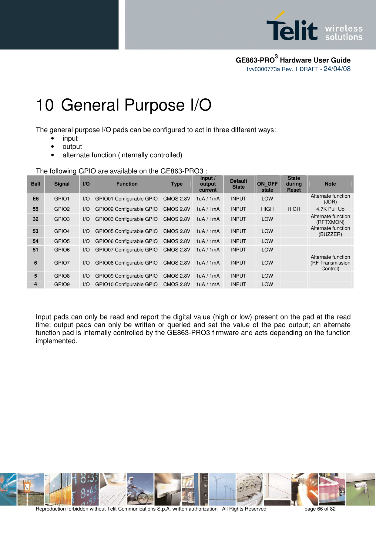     GE863-PRO3 Hardware User Guide  1vv0300773a Rev. 1 DRAFT - 24/04/08    Reproduction forbidden without Telit Communications S.p.A. written authorization - All Rights Reserved    page 66 of 82  10 General Purpose I/O The general purpose I/O pads can be configured to act in three different ways: •  input •  output •  alternate function (internally controlled)  The following GPIO are available on the GE863-PRO3 : Ball  Signal  I/O  Function  Type  Input / output current Default State  ON_OFF state State during Reset  Note E6  GPIO1  I/O  GPIO01 Configurable GPIO  CMOS 2.8V 1uA / 1mA  INPUT  LOW    Alternate function  (JDR) 55  GPIO2  I/O  GPIO02 Configurable GPIO  CMOS 2.8V 1uA / 1mA  INPUT  HIGH  HIGH  4.7K Pull Up 32  GPIO3  I/O  GPIO03 Configurable GPIO  CMOS 2.8V 1uA / 1mA  INPUT  LOW    Alternate function (RFTXMON) 53  GPIO4  I/O  GPIO05 Configurable GPIO  CMOS 2.8V 1uA / 1mA  INPUT  LOW    Alternate function (BUZZER) 54  GPIO5  I/O  GPIO06 Configurable GPIO  CMOS 2.8V 1uA / 1mA  INPUT  LOW     51  GPIO6  I/O  GPIO07 Configurable GPIO  CMOS 2.8V 1uA / 1mA  INPUT  LOW     6  GPIO7  I/O  GPIO08 Configurable GPIO  CMOS 2.8V 1uA / 1mA  INPUT  LOW    Alternate function  (RF Transmission Control) 5  GPIO8  I/O  GPIO09 Configurable GPIO  CMOS 2.8V 1uA / 1mA  INPUT  LOW     4  GPIO9  I/O  GPIO10 Configurable GPIO  CMOS 2.8V 1uA / 1mA  INPUT  LOW        Input pads can only be read and report the digital value (high or low) present on the pad at the read time; output  pads can  only  be written or queried and set the  value of  the pad output; an alternate function pad is internally controlled by the GE863-PRO3 firmware and acts depending on the function implemented.   