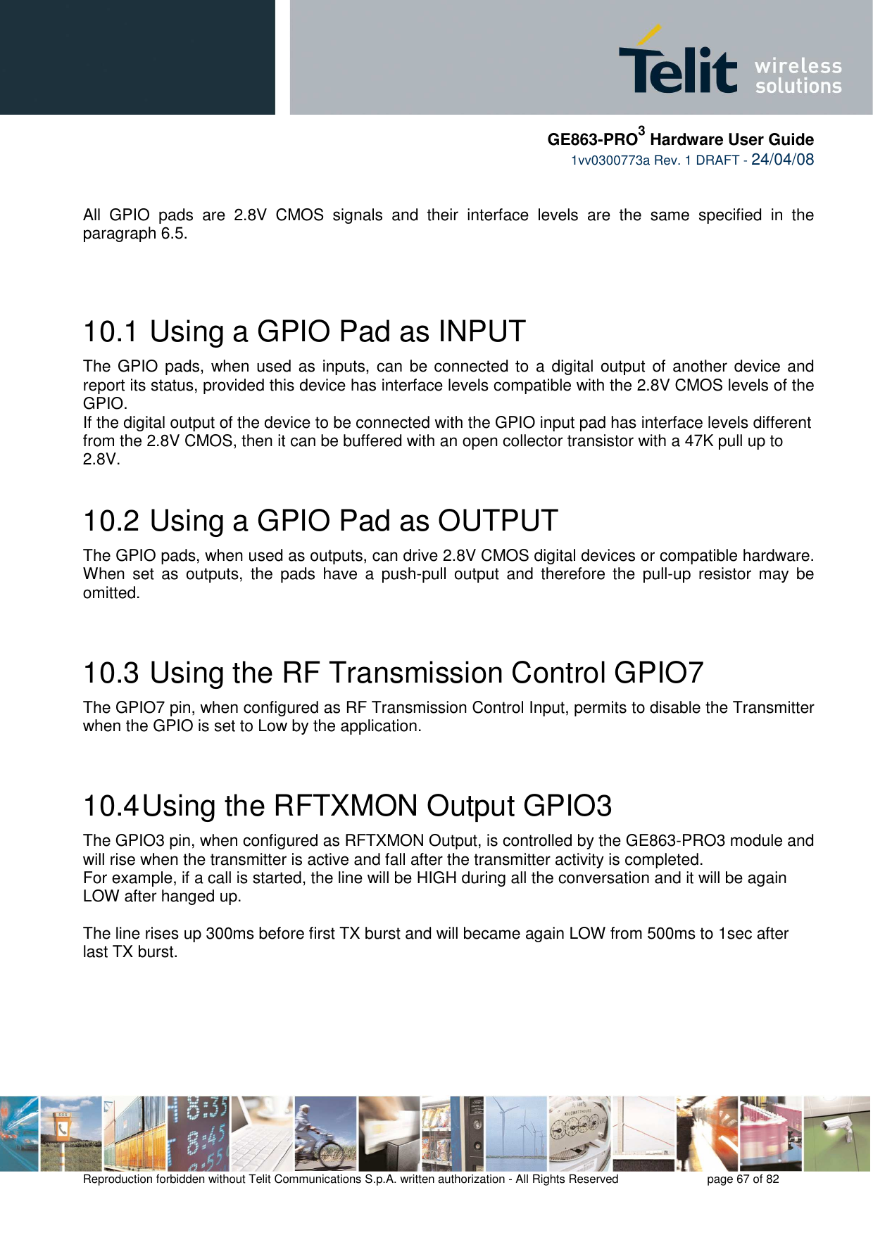     GE863-PRO3 Hardware User Guide  1vv0300773a Rev. 1 DRAFT - 24/04/08    Reproduction forbidden without Telit Communications S.p.A. written authorization - All Rights Reserved    page 67 of 82    All  GPIO  pads  are  2.8V  CMOS  signals  and  their  interface  levels  are  the  same  specified  in  the paragraph 6.5.   10.1  Using a GPIO Pad as INPUT The GPIO pads,  when used  as  inputs, can be connected to a  digital  output of another device and report its status, provided this device has interface levels compatible with the 2.8V CMOS levels of the GPIO.  If the digital output of the device to be connected with the GPIO input pad has interface levels different from the 2.8V CMOS, then it can be buffered with an open collector transistor with a 47K pull up to 2.8V. 10.2  Using a GPIO Pad as OUTPUT The GPIO pads, when used as outputs, can drive 2.8V CMOS digital devices or compatible hardware. When  set  as  outputs,  the  pads  have  a  push-pull  output  and  therefore  the  pull-up  resistor  may  be omitted.  10.3  Using the RF Transmission Control GPIO7 The GPIO7 pin, when configured as RF Transmission Control Input, permits to disable the Transmitter when the GPIO is set to Low by the application.  10.4 Using the RFTXMON Output GPIO3 The GPIO3 pin, when configured as RFTXMON Output, is controlled by the GE863-PRO3 module and will rise when the transmitter is active and fall after the transmitter activity is completed. For example, if a call is started, the line will be HIGH during all the conversation and it will be again LOW after hanged up.  The line rises up 300ms before first TX burst and will became again LOW from 500ms to 1sec after last TX burst. 