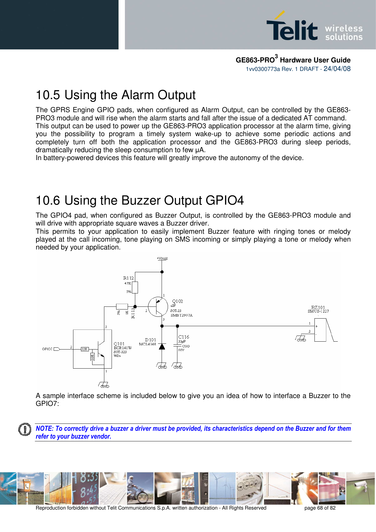     GE863-PRO3 Hardware User Guide  1vv0300773a Rev. 1 DRAFT - 24/04/08    Reproduction forbidden without Telit Communications S.p.A. written authorization - All Rights Reserved    page 68 of 82  10.5  Using the Alarm Output The GPRS Engine GPIO pads, when configured as Alarm Output, can be controlled by the GE863-PRO3 module and will rise when the alarm starts and fall after the issue of a dedicated AT command. This output can be used to power up the GE863-PRO3 application processor at the alarm time, giving you  the  possibility  to  program  a  timely  system  wake-up  to  achieve  some  periodic  actions  and completely  turn  off  both  the  application  processor  and  the  GE863-PRO3  during  sleep  periods, dramatically reducing the sleep consumption to few µA. In battery-powered devices this feature will greatly improve the autonomy of the device.   10.6  Using the Buzzer Output GPIO4 The GPIO4 pad, when configured as Buzzer Output, is controlled by the GE863-PRO3 module and will drive with appropriate square waves a Buzzer driver. This  permits  to  your  application  to  easily  implement  Buzzer  feature  with  ringing  tones  or  melody played at the call incoming, tone playing on SMS incoming or simply playing a tone or melody when needed by your application. A sample interface scheme is included below to give you an idea of how to interface a Buzzer to the GPIO7:   NOTE: To correctly drive a buzzer a driver must be provided, its characteristics depend on the Buzzer and for them refer to your buzzer vendor.   