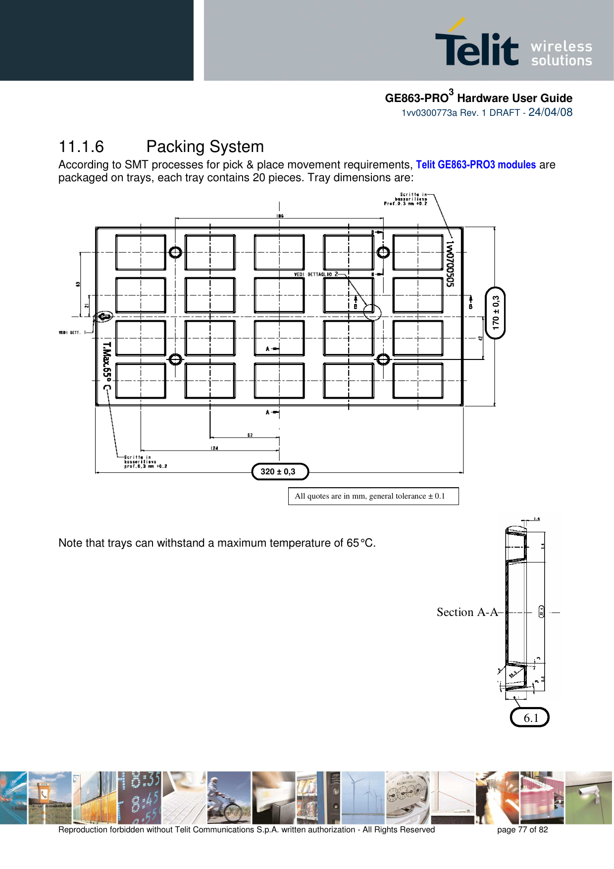     GE863-PRO3 Hardware User Guide  1vv0300773a Rev. 1 DRAFT - 24/04/08    Reproduction forbidden without Telit Communications S.p.A. written authorization - All Rights Reserved    page 77 of 82  11.1.6  Packing System  According to SMT processes for pick &amp; place movement requirements, Telit GE863-PRO3 modules are packaged on trays, each tray contains 20 pieces. Tray dimensions are:                            Note that trays can withstand a maximum temperature of 65° C.                   320 ± 0,3 170 ± 0,3 All quotes are in mm, general tolerance ± 0.1  6.1  Section A-A 