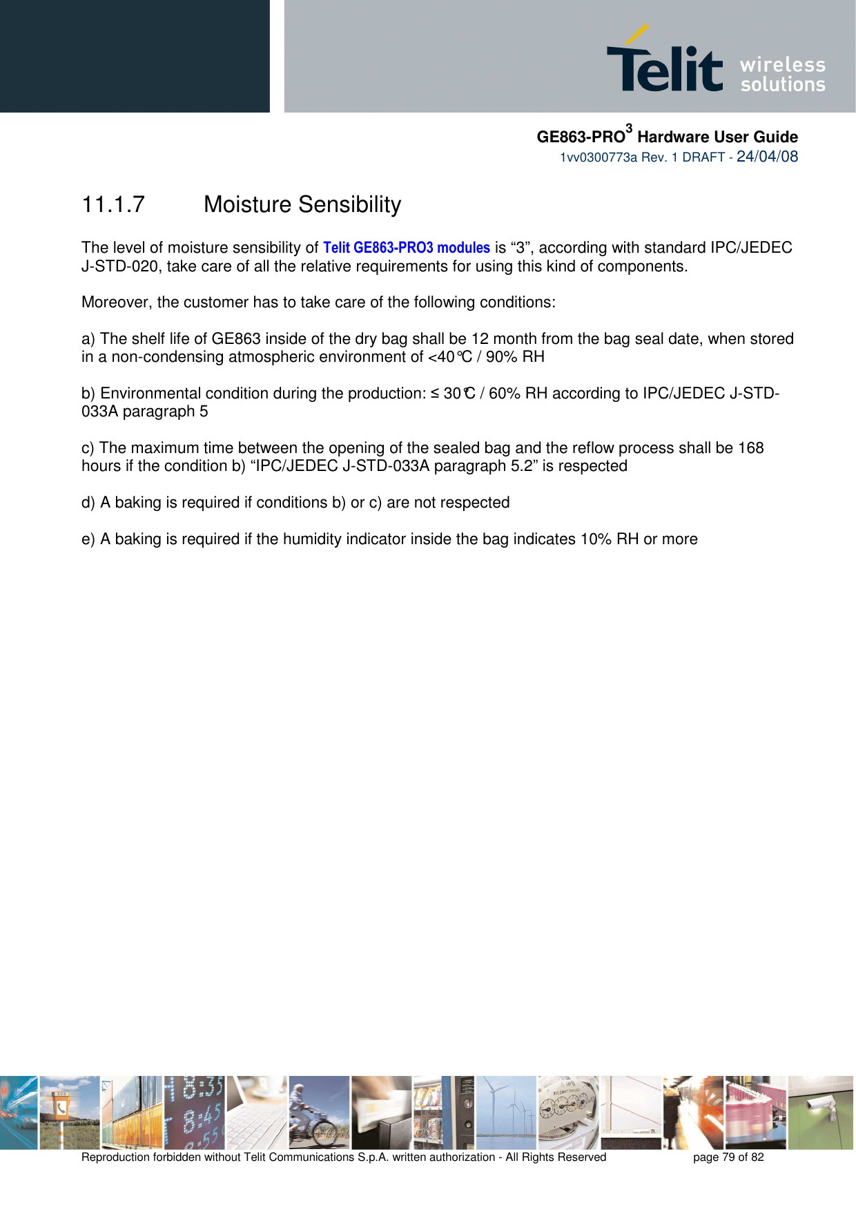     GE863-PRO3 Hardware User Guide  1vv0300773a Rev. 1 DRAFT - 24/04/08    Reproduction forbidden without Telit Communications S.p.A. written authorization - All Rights Reserved    page 79 of 82  11.1.7  Moisture Sensibility  The level of moisture sensibility of Telit GE863-PRO3 modules is “3”, according with standard IPC/JEDEC J-STD-020, take care of all the relative requirements for using this kind of components.  Moreover, the customer has to take care of the following conditions:  a) The shelf life of GE863 inside of the dry bag shall be 12 month from the bag seal date, when stored in a non-condensing atmospheric environment of &lt;40°C / 90% RH  b) Environmental condition during the production: ≤ 30°C / 60% RH according to IPC/JEDEC J-STD-033A paragraph 5  c) The maximum time between the opening of the sealed bag and the reflow process shall be 168 hours if the condition b) “IPC/JEDEC J-STD-033A paragraph 5.2” is respected  d) A baking is required if conditions b) or c) are not respected  e) A baking is required if the humidity indicator inside the bag indicates 10% RH or more   