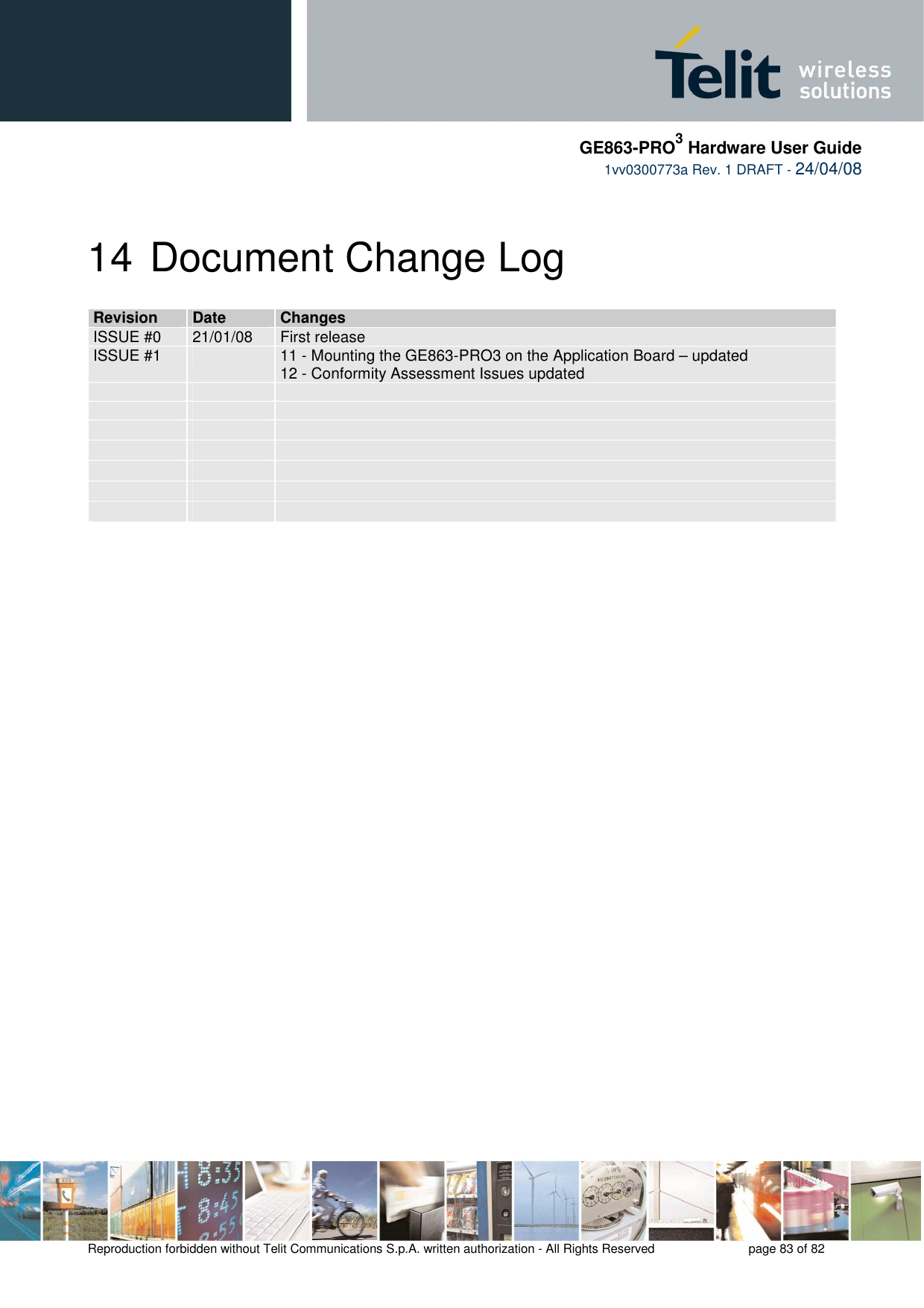     GE863-PRO3 Hardware User Guide  1vv0300773a Rev. 1 DRAFT - 24/04/08    Reproduction forbidden without Telit Communications S.p.A. written authorization - All Rights Reserved    page 83 of 82  14 Document Change Log RReevviissiioonn  DDaattee  CChhaannggeess  ISSUE #0  21/01/08  First release ISSUE #1    11 - Mounting the GE863-PRO3 on the Application Board – updated 12 - Conformity Assessment Issues updated                                      