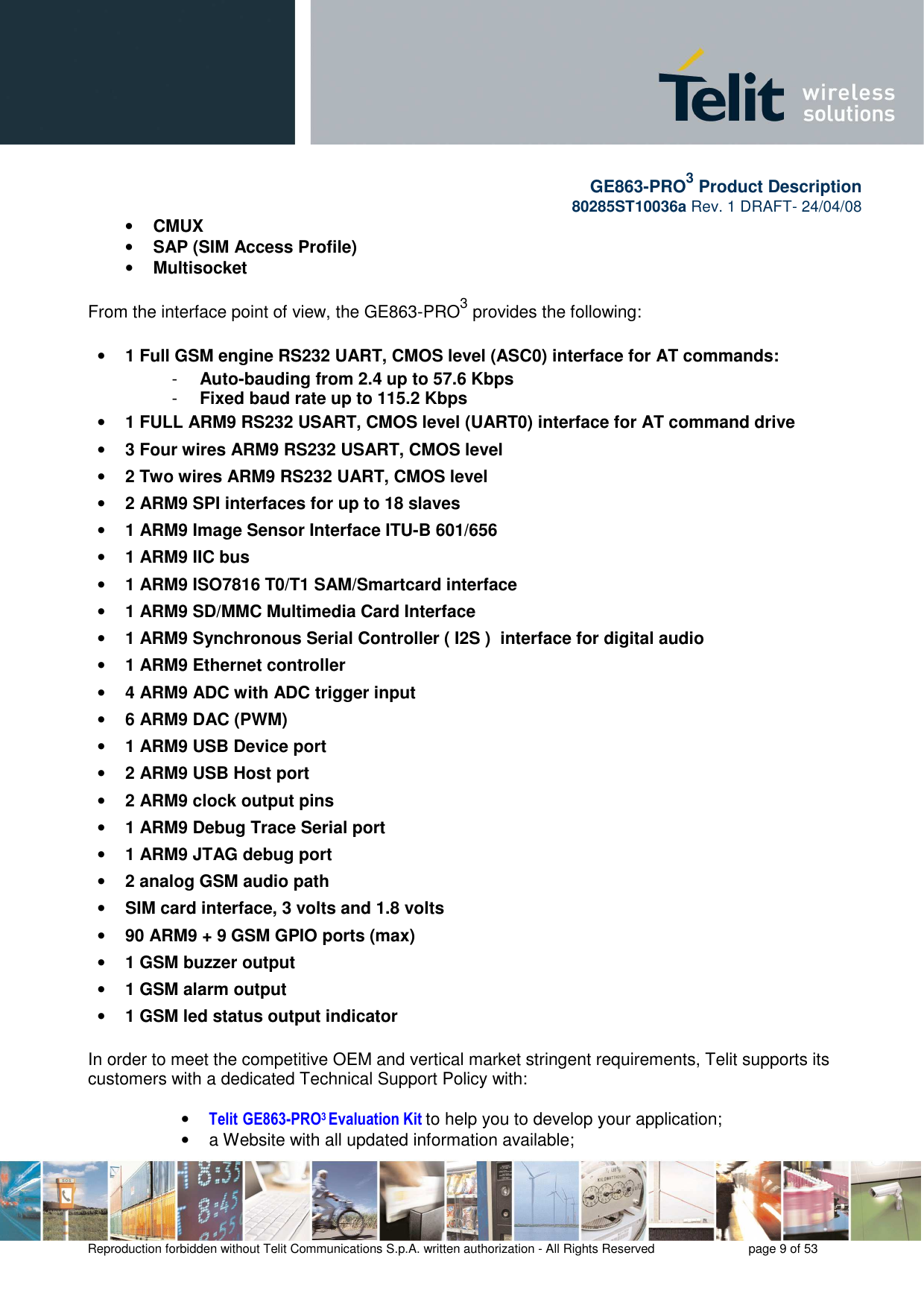       GE863-PRO3 Product Description 80285ST10036a Rev. 1 DRAFT- 24/04/08    Reproduction forbidden without Telit Communications S.p.A. written authorization - All Rights Reserved    page 9 of 53  • CMUX • SAP (SIM Access Profile) • Multisocket  From the interface point of view, the GE863-PRO3 provides the following:  • 1 Full GSM engine RS232 UART, CMOS level (ASC0) interface for AT commands: -  Auto-bauding from 2.4 up to 57.6 Kbps -  Fixed baud rate up to 115.2 Kbps • 1 FULL ARM9 RS232 USART, CMOS level (UART0) interface for AT command drive • 3 Four wires ARM9 RS232 USART, CMOS level • 2 Two wires ARM9 RS232 UART, CMOS level • 2 ARM9 SPI interfaces for up to 18 slaves • 1 ARM9 Image Sensor Interface ITU-B 601/656 • 1 ARM9 IIC bus • 1 ARM9 ISO7816 T0/T1 SAM/Smartcard interface • 1 ARM9 SD/MMC Multimedia Card Interface • 1 ARM9 Synchronous Serial Controller ( I2S )  interface for digital audio • 1 ARM9 Ethernet controller • 4 ARM9 ADC with ADC trigger input • 6 ARM9 DAC (PWM) • 1 ARM9 USB Device port • 2 ARM9 USB Host port • 2 ARM9 clock output pins • 1 ARM9 Debug Trace Serial port • 1 ARM9 JTAG debug port • 2 analog GSM audio path • SIM card interface, 3 volts and 1.8 volts • 90 ARM9 + 9 GSM GPIO ports (max) • 1 GSM buzzer output • 1 GSM alarm output • 1 GSM led status output indicator  In order to meet the competitive OEM and vertical market stringent requirements, Telit supports its customers with a dedicated Technical Support Policy with:  • Telit GE863-PRO3 Evaluation Kit to help you to develop your application;  •  a Website with all updated information available; 