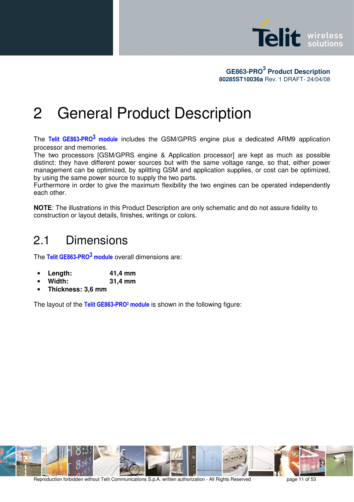       GE863-PRO3 Product Description 80285ST10036a Rev. 1 DRAFT- 24/04/08    Reproduction forbidden without Telit Communications S.p.A. written authorization - All Rights Reserved    page 11 of 53  2  General Product Description The  Telit  GE863-PRO3  module  includes  the  GSM/GPRS  engine  plus  a  dedicated  ARM9  application processor and memories. The  two  processors  [GSM/GPRS  engine  &amp;  Application  processor]  are  kept  as  much  as  possible distinct:  they  have  different  power  sources  but  with the  same  voltage  range,  so  that,  either  power management can be optimized, by splitting GSM and application supplies, or cost can be optimized, by using the same power source to supply the two parts. Furthermore in order to give the maximum flexibility the two engines can be operated independently each other.  NOTE: The illustrations in this Product Description are only schematic and do not assure fidelity to construction or layout details, finishes, writings or colors.  2.1   Dimensions The Telit GE863-PRO3 module overall dimensions are:  • Length:     41,4 mm • Width:     31,4 mm • Thickness:  3,6 mm  The layout of the Telit GE863-PRO3 module is shown in the following figure: 