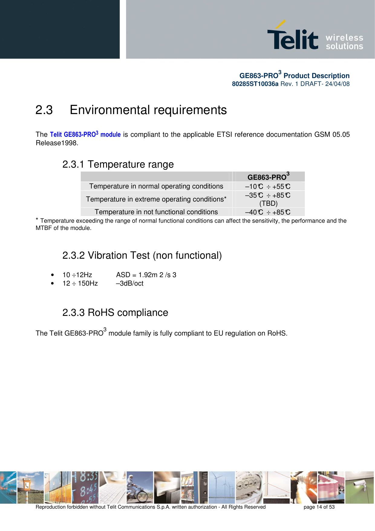       GE863-PRO3 Product Description 80285ST10036a Rev. 1 DRAFT- 24/04/08    Reproduction forbidden without Telit Communications S.p.A. written authorization - All Rights Reserved    page 14 of 53  2.3   Environmental requirements  The Telit GE863-PRO3 module is compliant to the applicable ETSI reference documentation GSM 05.05 Release1998. 2.3.1 Temperature range  GE863-PRO3 Temperature in normal operating conditions  –10°C  ÷ +55°C Temperature in extreme operating conditions*  –35°C  ÷ +85°C (TBD) Temperature in not functional conditions  –40°C  ÷ +85°C * Temperature exceeding the range of normal functional conditions can affect the sensitivity, the performance and the MTBF of the module.  2.3.2 Vibration Test (non functional)  •  10 ÷12Hz      ASD = 1.92m 2 /s 3 •  12 ÷ 150Hz  –3dB/oct  2.3.3 RoHS compliance  The Telit GE863-PRO3 module family is fully compliant to EU regulation on RoHS.  