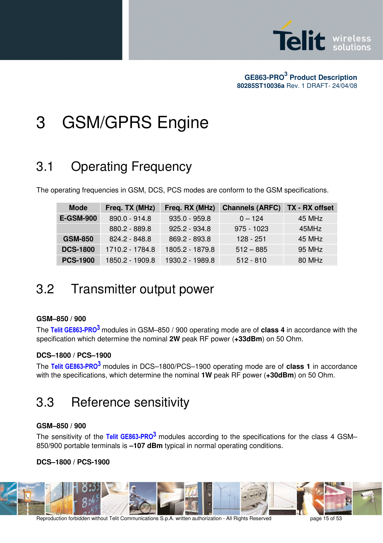       GE863-PRO3 Product Description 80285ST10036a Rev. 1 DRAFT- 24/04/08    Reproduction forbidden without Telit Communications S.p.A. written authorization - All Rights Reserved    page 15 of 53  3  GSM/GPRS Engine 3.1   Operating Frequency  The operating frequencies in GSM, DCS, PCS modes are conform to the GSM specifications.   Mode  Freq. TX (MHz)  Freq. RX (MHz)  Channels (ARFC) TX - RX offset E-GSM-900 890.0 - 914.8  935.0 - 959.8  0 – 124  45 MHz  880.2 - 889.8  925.2 - 934.8  975 - 1023  45MHz GSM-850  824.2 - 848.8  869.2 - 893.8  128 - 251  45 MHz DCS-1800  1710.2 - 1784.8  1805.2 - 1879.8  512 – 885  95 MHz PCS-1900  1850.2 - 1909.8  1930.2 - 1989.8  512 - 810  80 MHz 3.2   Transmitter output power  GSM–850 / 900 The Telit GE863-PRO3 modules in GSM–850 / 900 operating mode are of class 4 in accordance with the specification which determine the nominal 2W peak RF power (+33dBm) on 50 Ohm.  DCS–1800 / PCS–1900 The Telit GE863-PRO3 modules in DCS–1800/PCS–1900 operating mode are of class 1 in accordance with the specifications, which determine the nominal 1W peak RF power (+30dBm) on 50 Ohm. 3.3   Reference sensitivity  GSM–850 / 900 The sensitivity of the Telit  GE863-PRO3 modules according to the specifications for the class 4 GSM–850/900 portable terminals is –107 dBm typical in normal operating conditions.  DCS–1800 / PCS-1900 