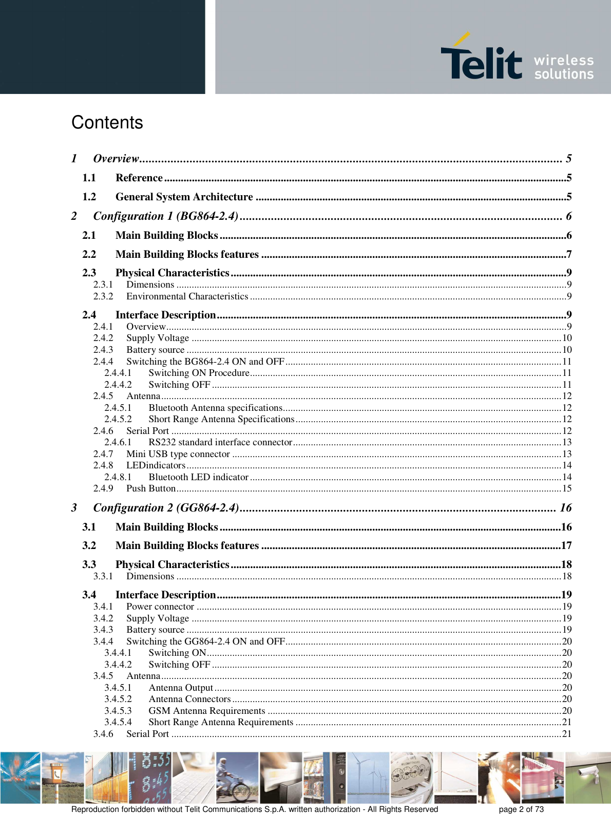       Reproduction forbidden without Telit Communications S.p.A. written authorization - All Rights Reserved    page 2 of 73  Contents  1 Overview ....................................................................................................................................... 5 1.1 Reference .................................................................................................................................................5 1.2 General System Architecture ................................................................................................................5 2 Configuration 1 (BG864-2.4) ....................................................................................................... 6 2.1 Main Building Blocks .............................................................................................................................6 2.2 Main Building Blocks features ..............................................................................................................7 2.3 Physical Characteristics .........................................................................................................................9 2.3.1 Dimensions .......................................................................................................................................................... 9 2.3.2 Environmental Characteristics ............................................................................................................................. 9 2.4 Interface Description ..............................................................................................................................9 2.4.1 Overview .............................................................................................................................................................. 9 2.4.2 Supply Voltage .................................................................................................................................................. 10 2.4.3 Battery source .................................................................................................................................................... 10 2.4.4 Switching the BG864-2.4 ON and OFF ............................................................................................................. 11 2.4.4.1 Switching ON Procedure ........................................................................................................................... 11 2.4.4.2 Switching OFF .......................................................................................................................................... 11 2.4.5 Antenna .............................................................................................................................................................. 12 2.4.5.1 Bluetooth Antenna specifications .............................................................................................................. 12 2.4.5.2 Short Range Antenna Specifications ......................................................................................................... 12 2.4.6 Serial Port .......................................................................................................................................................... 12 2.4.6.1 RS232 standard interface connector .......................................................................................................... 13 2.4.7 Mini USB type connector .................................................................................................................................. 13 2.4.8 LEDindicators .................................................................................................................................................... 14 2.4.8.1 Bluetooth LED indicator ........................................................................................................................... 14 2.4.9 Push Button ........................................................................................................................................................ 15 3 Configuration 2 (GG864-2.4) ..................................................................................................... 16 3.1 Main Building Blocks ...........................................................................................................................16 3.2 Main Building Blocks features ............................................................................................................17 3.3 Physical Characteristics .......................................................................................................................18 3.3.1 Dimensions ........................................................................................................................................................ 18 3.4 Interface Description ............................................................................................................................19 3.4.1 Power connector ................................................................................................................................................ 19 3.4.2 Supply Voltage .................................................................................................................................................. 19 3.4.3 Battery source .................................................................................................................................................... 19 3.4.4 Switching the GG864-2.4 ON and OFF ............................................................................................................. 20 3.4.4.1 Switching ON ............................................................................................................................................ 20 3.4.4.2 Switching OFF .......................................................................................................................................... 20 3.4.5 Antenna .............................................................................................................................................................. 20 3.4.5.1 Antenna Output ......................................................................................................................................... 20 3.4.5.2 Antenna Connectors .................................................................................................................................. 20 3.4.5.3 GSM Antenna Requirements .................................................................................................................... 20 3.4.5.4 Short Range Antenna Requirements ......................................................................................................... 21 3.4.6 Serial Port .......................................................................................................................................................... 21 