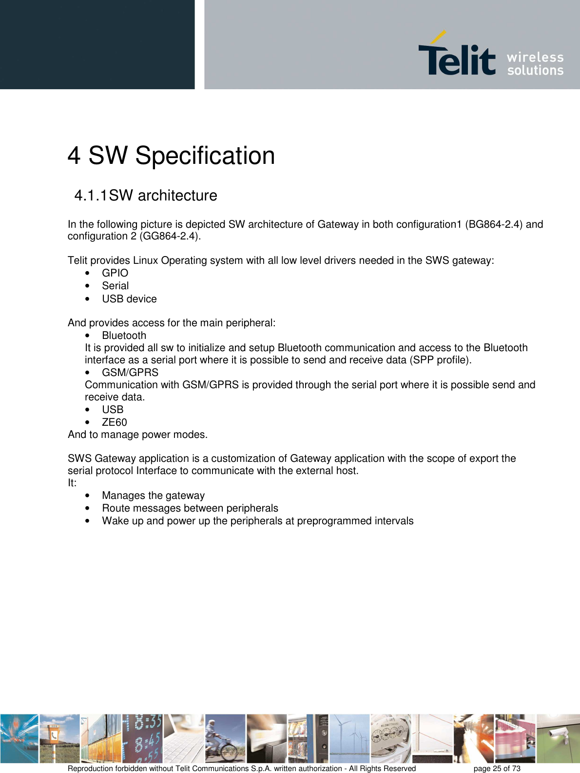       Reproduction forbidden without Telit Communications S.p.A. written authorization - All Rights Reserved    page 25 of 73  4 SW Specification 4.1.1 SW architecture  In the following picture is depicted SW architecture of Gateway in both configuration1 (BG864-2.4) and configuration 2 (GG864-2.4).  Telit provides Linux Operating system with all low level drivers needed in the SWS gateway: •  GPIO •  Serial •  USB device  And provides access for the main peripheral: •  Bluetooth  It is provided all sw to initialize and setup Bluetooth communication and access to the Bluetooth interface as a serial port where it is possible to send and receive data (SPP profile). •  GSM/GPRS Communication with GSM/GPRS is provided through the serial port where it is possible send and receive data. •  USB •  ZE60 And to manage power modes.  SWS Gateway application is a customization of Gateway application with the scope of export the serial protocol Interface to communicate with the external host. It: •  Manages the gateway •  Route messages between peripherals •  Wake up and power up the peripherals at preprogrammed intervals  