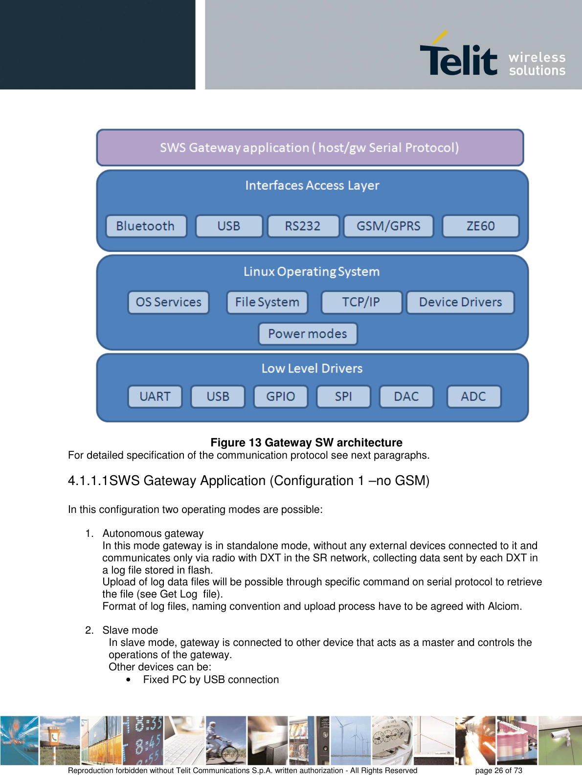       Reproduction forbidden without Telit Communications S.p.A. written authorization - All Rights Reserved    page 26 of 73   Figure 13 Gateway SW architecture For detailed specification of the communication protocol see next paragraphs. 4.1.1.1 SWS Gateway Application (Configuration 1 –no GSM)  In this configuration two operating modes are possible:  1.  Autonomous gateway In this mode gateway is in standalone mode, without any external devices connected to it and communicates only via radio with DXT in the SR network, collecting data sent by each DXT in a log file stored in flash.  Upload of log data files will be possible through specific command on serial protocol to retrieve the file (see Get Log  file). Format of log files, naming convention and upload process have to be agreed with Alciom.  2.  Slave mode In slave mode, gateway is connected to other device that acts as a master and controls the operations of the gateway. Other devices can be:  •  Fixed PC by USB connection 