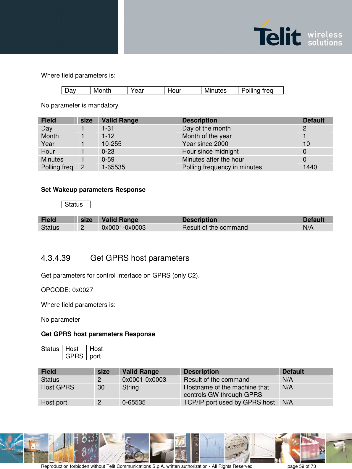       Reproduction forbidden without Telit Communications S.p.A. written authorization - All Rights Reserved    page 59 of 73   Where field parameters is:  Day  Month  Year  Hour  Minutes  Polling freq  No parameter is mandatory.  Field  size  Valid Range  Description  Default Day  1  1-31  Day of the month  2 Month  1  1-12  Month of the year  1 Year  1  10-255  Year since 2000  10 Hour  1  0-23  Hour since midnight  0 Minutes  1  0-59  Minutes after the hour  0 Polling freq  2  1-65535  Polling frequency in minutes  1440   Set Wakeup parameters Response  Status  Field  size  Valid Range  Description  Default Status  2  0x0001-0x0003  Result of the command  N/A   4.3.4.39  Get GPRS host parameters  Get parameters for control interface on GPRS (only C2).  OPCODE: 0x0027  Where field parameters is:  No parameter  Get GPRS host parameters Response  Status Host GPRS Host port  Field size Valid Range Description Default Status 2 0x0001-0x0003 Result of the command N/A Host GPRS  30  String  Hostname of the machine that controls GW through GPRS N/A Host port  2  0-65535  TCP/IP port used by GPRS host  N/A  