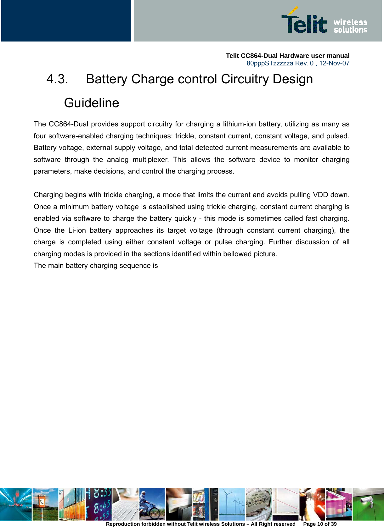     Telit CC864-Dual Hardware user manual   80pppSTzzzzza Rev. 0 , 12-Nov-07 Reproduction forbidden without Telit wireless Solutions – All Right reserved      Page 10 of 39 4.3.  Battery Charge control Circuitry Design Guideline The CC864-Dual provides support circuitry for charging a lithium-ion battery, utilizing as many as four software-enabled charging techniques: trickle, constant current, constant voltage, and pulsed. Battery voltage, external supply voltage, and total detected current measurements are available to software through the analog multiplexer. This allows the software device to monitor charging parameters, make decisions, and control the charging process.     Charging begins with trickle charging, a mode that limits the current and avoids pulling VDD down. Once a minimum battery voltage is established using trickle charging, constant current charging is enabled via software to charge the battery quickly - this mode is sometimes called fast charging. Once the Li-ion battery approaches its target voltage (through constant current charging), the charge is completed using either constant voltage or pulse charging. Further discussion of all charging modes is provided in the sections identified within bellowed picture. The main battery charging sequence is    