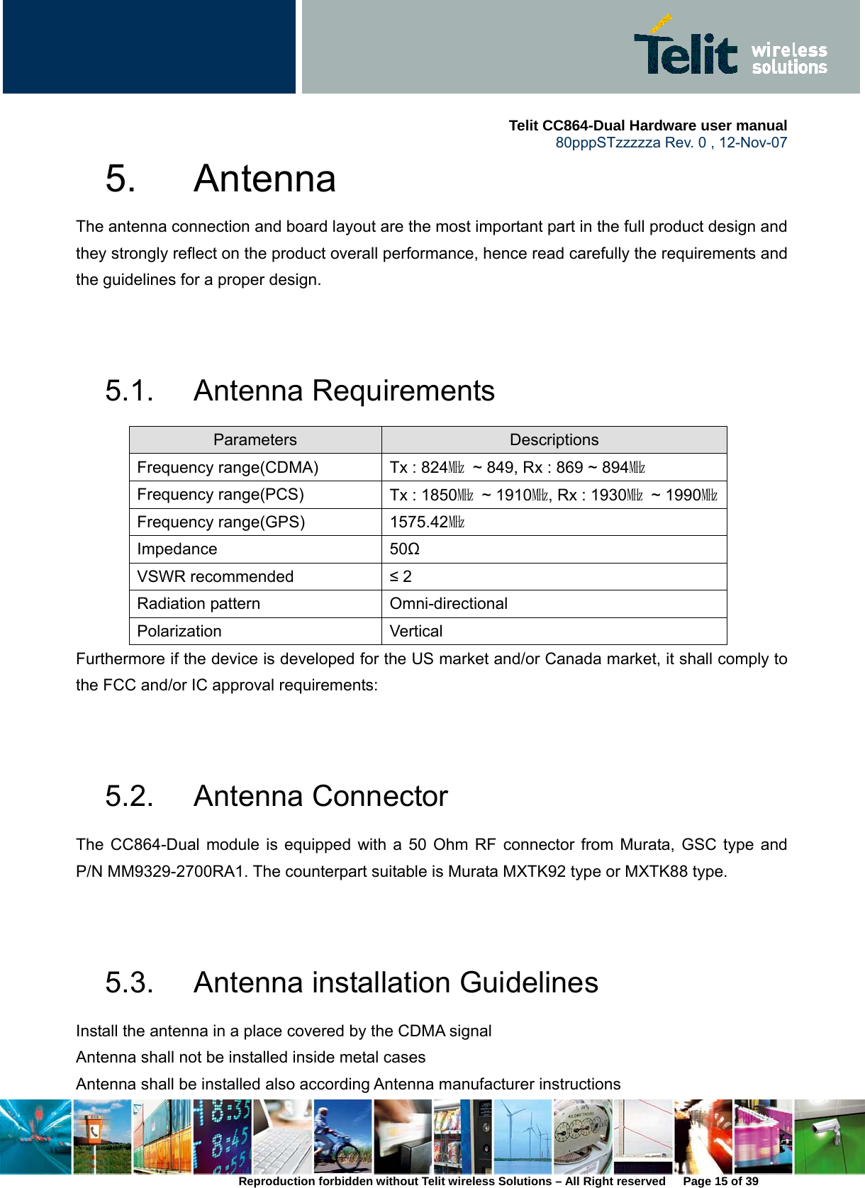     Telit CC864-Dual Hardware user manual   80pppSTzzzzza Rev. 0 , 12-Nov-07 Reproduction forbidden without Telit wireless Solutions – All Right reserved      Page 15 of 39 5. Antenna  The antenna connection and board layout are the most important part in the full product design and they strongly reflect on the product overall performance, hence read carefully the requirements and the guidelines for a proper design.   5.1. Antenna Requirements Parameters  Descriptions Frequency range(CDMA)  Tx : 824㎒  ~ 849, Rx : 869 ~ 894㎒ Frequency range(PCS)  Tx : 1850㎒ ~ 1910㎒, Rx : 1930㎒ ~ 1990㎒ Frequency range(GPS)  1575.42㎒ Impedance 50Ω VSWR recommended  ≤ 2 Radiation pattern  Omni-directional Polarization Vertical Furthermore if the device is developed for the US market and/or Canada market, it shall comply to the FCC and/or IC approval requirements:   5.2. Antenna Connector The CC864-Dual module is equipped with a 50 Ohm RF connector from Murata, GSC type and P/N MM9329-2700RA1. The counterpart suitable is Murata MXTK92 type or MXTK88 type.   5.3.  Antenna installation Guidelines Install the antenna in a place covered by the CDMA signal Antenna shall not be installed inside metal cases Antenna shall be installed also according Antenna manufacturer instructions 