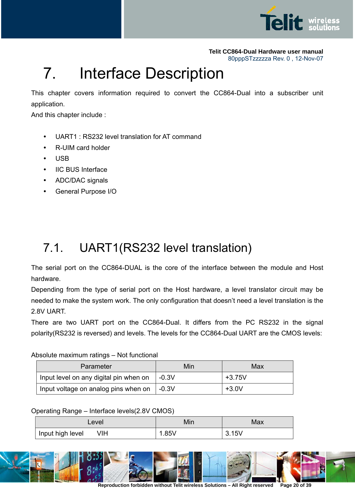     Telit CC864-Dual Hardware user manual   80pppSTzzzzza Rev. 0 , 12-Nov-07 Reproduction forbidden without Telit wireless Solutions – All Right reserved      Page 20 of 39 7. Interface Description This chapter covers information required to convert the CC864-Dual into a subscriber unit application.  And this chapter include :    y  UART1 : RS232 level translation for AT command y R-UIM card holder y USB y  IIC BUS Interface y ADC/DAC signals y  General Purpose I/O    7.1.  UART1(RS232 level translation) The serial port on the CC864-DUAL is the core of the interface between the module and Host hardware.  Depending from the type of serial port on the Host hardware, a level translator circuit may be needed to make the system work. The only configuration that doesn’t need a level translation is the 2.8V UART. There are two UART port on the CC864-Dual. It differs from the PC RS232 in the signal polarity(RS232 is reversed) and levels. The levels for the CC864-Dual UART are the CMOS levels:    Absolute maximum ratings – Not functional Parameter  Min  Max Input level on any digital pin when on  -0.3V  +3.75V Input voltage on analog pins when on -0.3V  +3.0V  Operating Range – Interface levels(2.8V CMOS) Level  Min  Max Input high level    VIH  1.85V  3.15V 