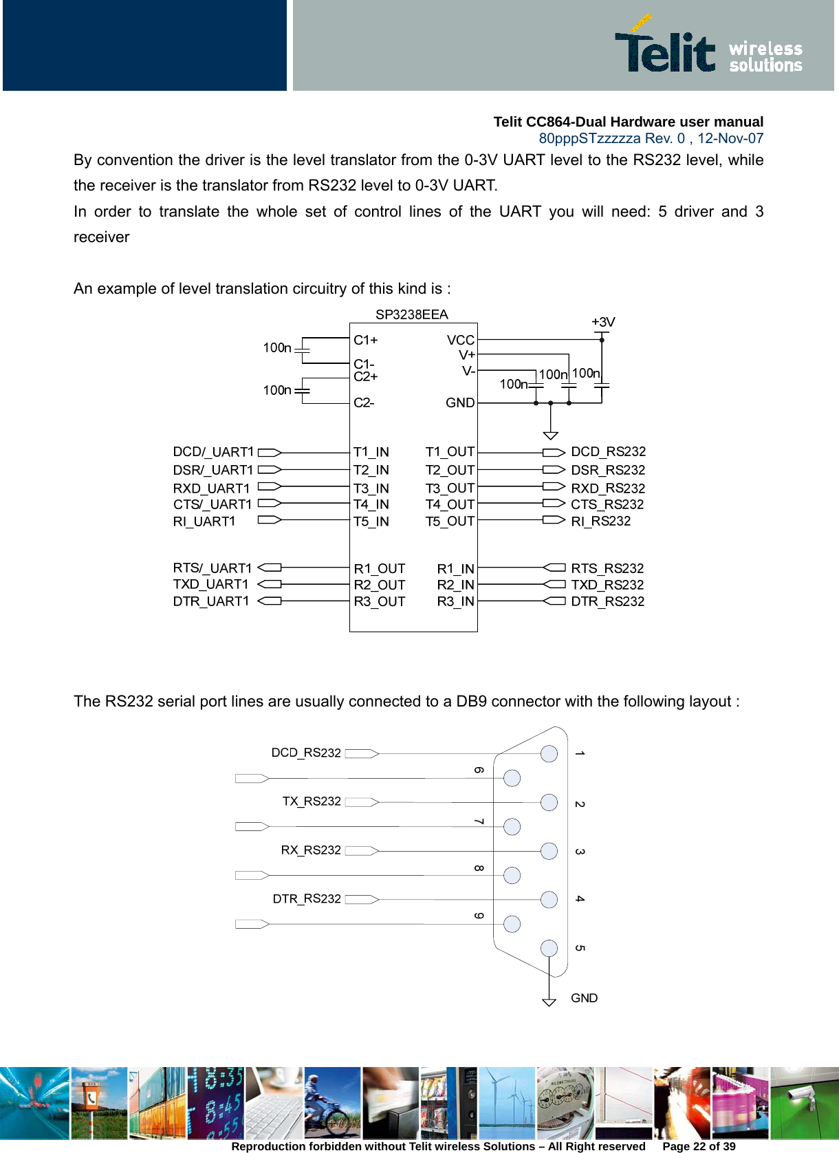     Telit CC864-Dual Hardware user manual   80pppSTzzzzza Rev. 0 , 12-Nov-07 Reproduction forbidden without Telit wireless Solutions – All Right reserved      Page 22 of 39 By convention the driver is the level translator from the 0-3V UART level to the RS232 level, while the receiver is the translator from RS232 level to 0-3V UART.   In order to translate the whole set of control lines of the UART you will need: 5 driver and 3 receiver  An example of level translation circuitry of this kind is :      The RS232 serial port lines are usually connected to a DB9 connector with the following layout :     