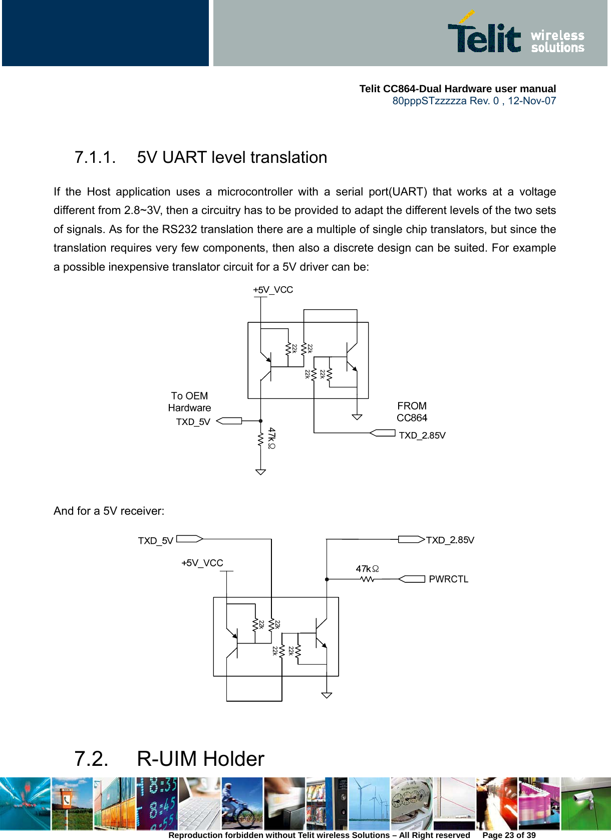     Telit CC864-Dual Hardware user manual   80pppSTzzzzza Rev. 0 , 12-Nov-07 Reproduction forbidden without Telit wireless Solutions – All Right reserved      Page 23 of 39  7.1.1.  5V UART level translation If the Host application uses a microcontroller with a serial port(UART) that works at a voltage different from 2.8~3V, then a circuitry has to be provided to adapt the different levels of the two sets of signals. As for the RS232 translation there are a multiple of single chip translators, but since the translation requires very few components, then also a discrete design can be suited. For example a possible inexpensive translator circuit for a 5V driver can be:     And for a 5V receiver:   7.2. R-UIM Holder 