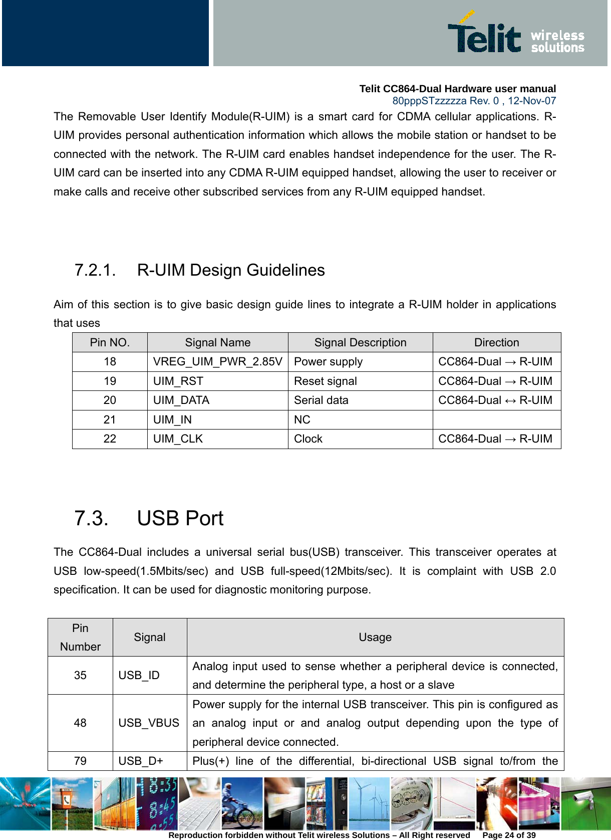     Telit CC864-Dual Hardware user manual   80pppSTzzzzza Rev. 0 , 12-Nov-07 Reproduction forbidden without Telit wireless Solutions – All Right reserved      Page 24 of 39 The Removable User Identify Module(R-UIM) is a smart card for CDMA cellular applications. R-UIM provides personal authentication information which allows the mobile station or handset to be connected with the network. The R-UIM card enables handset independence for the user. The R-UIM card can be inserted into any CDMA R-UIM equipped handset, allowing the user to receiver or make calls and receive other subscribed services from any R-UIM equipped handset.     7.2.1. R-UIM Design Guidelines Aim of this section is to give basic design guide lines to integrate a R-UIM holder in applications that uses   Pin NO.  Signal Name  Signal Description  Direction 18 VREG_UIM_PWR_2.85V Power supply  CC864-Dual → R-UIM19 UIM_RST  Reset signal  CC864-Dual → R-UIM20 UIM_DATA  Serial data  CC864-Dual ↔ R-UIM21 UIM_IN  NC   22 UIM_CLK  Clock  CC864-Dual → R-UIM  7.3. USB Port The CC864-Dual includes a universal serial bus(USB) transceiver. This transceiver operates at USB low-speed(1.5Mbits/sec) and USB full-speed(12Mbits/sec). It is complaint with USB 2.0 specification. It can be used for diagnostic monitoring purpose.    Pin Number  Signal  Usage 35 USB_ID Analog input used to sense whether a peripheral device is connected, and determine the peripheral type, a host or a slave 48 USB_VBUSPower supply for the internal USB transceiver. This pin is configured as an analog input or and analog output depending upon the type of peripheral device connected. 79  USB_D+  Plus(+) line of the differential, bi-directional USB signal to/from the 