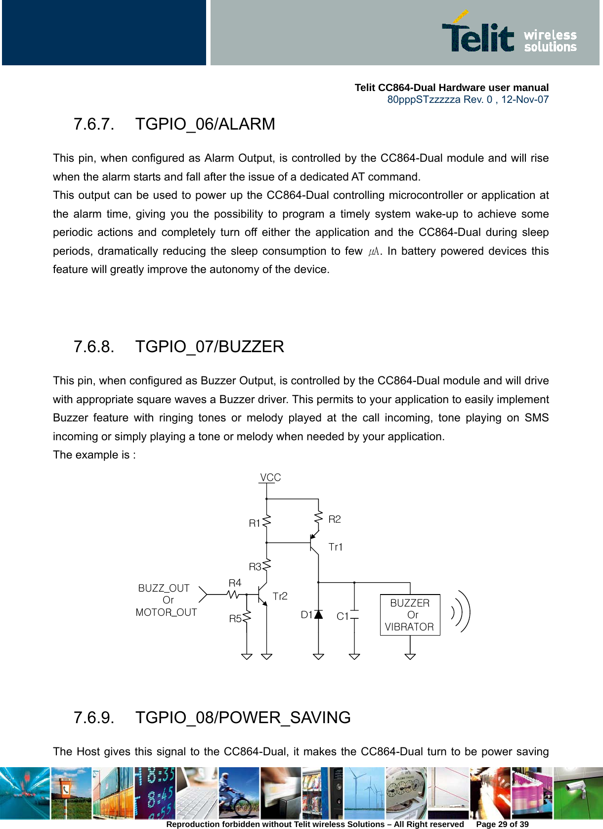     Telit CC864-Dual Hardware user manual   80pppSTzzzzza Rev. 0 , 12-Nov-07 Reproduction forbidden without Telit wireless Solutions – All Right reserved      Page 29 of 39 7.6.7. TGPIO_06/ALARM This pin, when configured as Alarm Output, is controlled by the CC864-Dual module and will rise when the alarm starts and fall after the issue of a dedicated AT command. This output can be used to power up the CC864-Dual controlling microcontroller or application at the alarm time, giving you the possibility to program a timely system wake-up to achieve some periodic actions and completely turn off either the application and the CC864-Dual during sleep periods, dramatically reducing the sleep consumption to few ㎂. In battery powered devices this feature will greatly improve the autonomy of the device.   7.6.8. TGPIO_07/BUZZER This pin, when configured as Buzzer Output, is controlled by the CC864-Dual module and will drive with appropriate square waves a Buzzer driver. This permits to your application to easily implement Buzzer feature with ringing tones or melody played at the call incoming, tone playing on SMS incoming or simply playing a tone or melody when needed by your application. The example is :   7.6.9. TGPIO_08/POWER_SAVING The Host gives this signal to the CC864-Dual, it makes the CC864-Dual turn to be power saving 