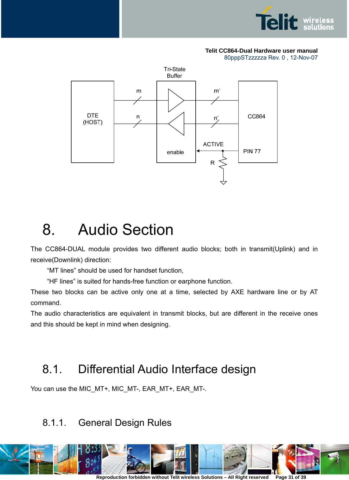     Telit CC864-Dual Hardware user manual   80pppSTzzzzza Rev. 0 , 12-Nov-07 Reproduction forbidden without Telit wireless Solutions – All Right reserved      Page 31 of 39    8. Audio Section  The CC864-DUAL module provides two different audio blocks; both in transmit(Uplink) and in receive(Downlink) direction:             “MT lines” should be used for handset function,           “HF lines” is suited for hands-free function or earphone function. These two blocks can be active only one at a time, selected by AXE hardware line or by AT command. The audio characteristics are equivalent in transmit blocks, but are different in the receive ones and this should be kept in mind when designing.   8.1.  Differential Audio Interface design You can use the MIC_MT+, MIC_MT-, EAR_MT+, EAR_MT-.    8.1.1. General Design Rules 