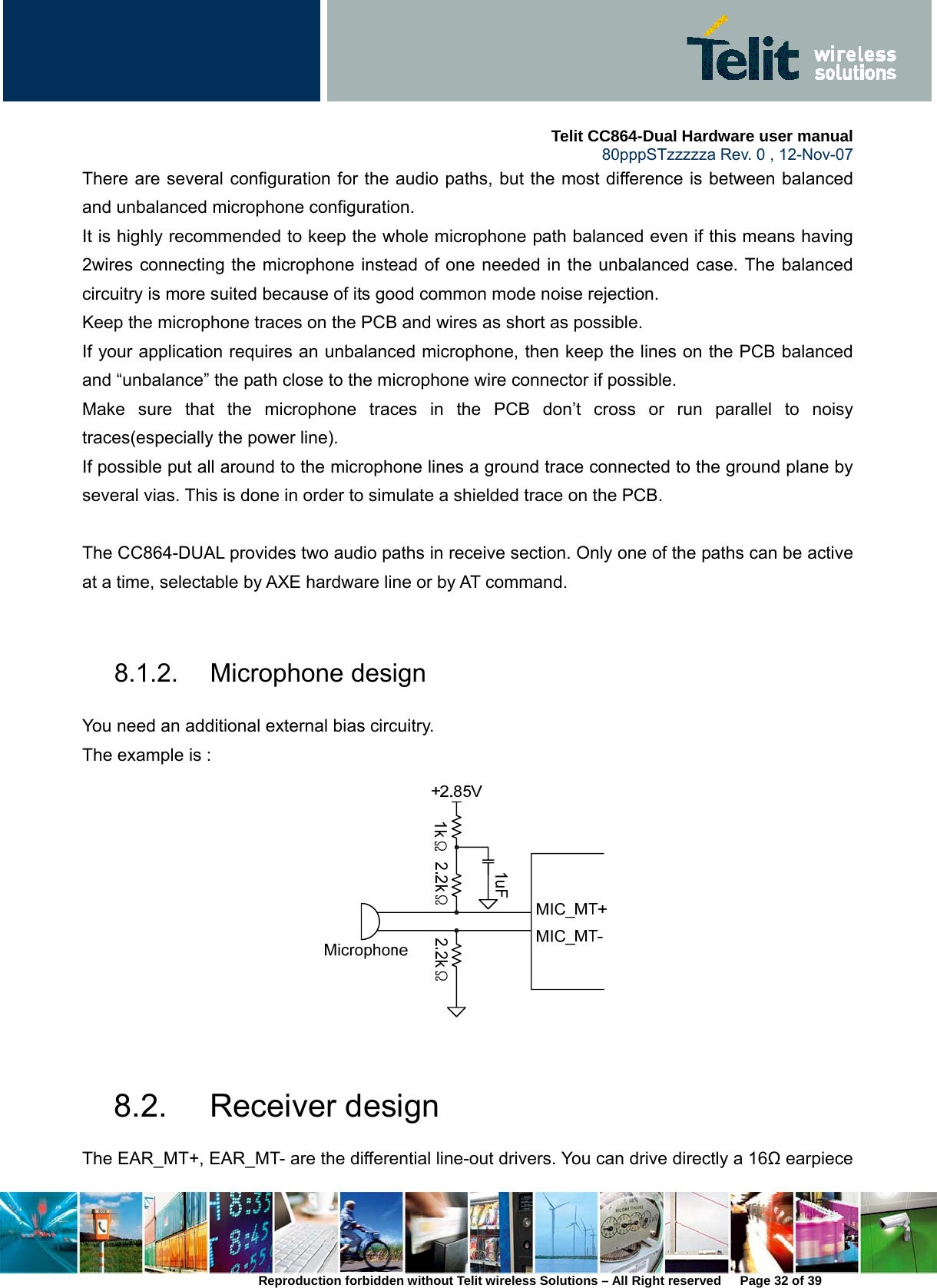    Telit CC864-Dual Hardware user manual   80pppSTzzzzza Rev. 0 , 12-Nov-07 Reproduction forbidden without Telit wireless Solutions – All Right reserved      Page 32 of 39 There are several configuration for the audio paths, but the most difference is between balanced and unbalanced microphone configuration.   It is highly recommended to keep the whole microphone path balanced even if this means having 2wires connecting the microphone instead of one needed in the unbalanced case. The balanced circuitry is more suited because of its good common mode noise rejection.   Keep the microphone traces on the PCB and wires as short as possible. If your application requires an unbalanced microphone, then keep the lines on the PCB balanced and “unbalance” the path close to the microphone wire connector if possible. Make sure that the microphone traces in the PCB don’t cross or run parallel to noisy traces(especially the power line). If possible put all around to the microphone lines a ground trace connected to the ground plane by several vias. This is done in order to simulate a shielded trace on the PCB.  The CC864-DUAL provides two audio paths in receive section. Only one of the paths can be active at a time, selectable by AXE hardware line or by AT command.    8.1.2. Microphone design  You need an additional external bias circuitry.   The example is :     8.2. Receiver design The EAR_MT+, EAR_MT- are the differential line-out drivers. You can drive directly a 16Ω earpiece 