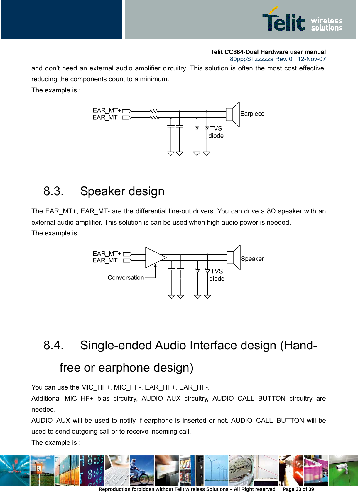     Telit CC864-Dual Hardware user manual   80pppSTzzzzza Rev. 0 , 12-Nov-07 Reproduction forbidden without Telit wireless Solutions – All Right reserved      Page 33 of 39 and don’t need an external audio amplifier circuitry. This solution is often the most cost effective, reducing the components count to a minimum. The example is :     8.3. Speaker design The EAR_MT+, EAR_MT- are the differential line-out drivers. You can drive a 8Ω speaker with an external audio amplifier. This solution is can be used when high audio power is needed. The example is :      8.4.  Single-ended Audio Interface design (Hand-free or earphone design) You can use the MIC_HF+, MIC_HF-, EAR_HF+, EAR_HF-.   Additional MIC_HF+ bias circuitry, AUDIO_AUX circuitry, AUDIO_CALL_BUTTON circuitry are needed.  AUDIO_AUX will be used to notify if earphone is inserted or not. AUDIO_CALL_BUTTON will be used to send outgoing call or to receive incoming call.   The example is :   