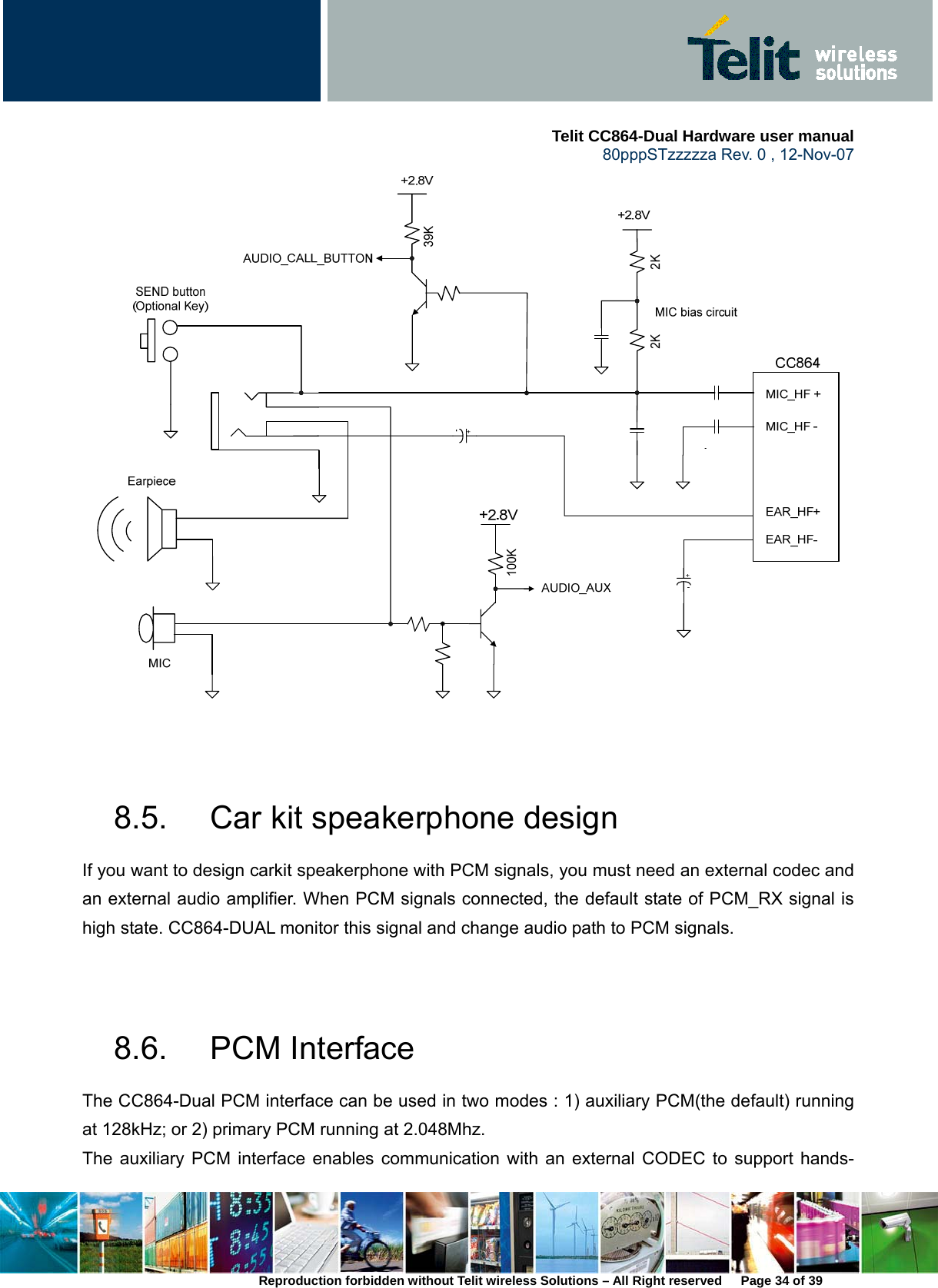     Telit CC864-Dual Hardware user manual   80pppSTzzzzza Rev. 0 , 12-Nov-07 Reproduction forbidden without Telit wireless Solutions – All Right reserved      Page 34 of 39    8.5.  Car kit speakerphone design If you want to design carkit speakerphone with PCM signals, you must need an external codec and an external audio amplifier. When PCM signals connected, the default state of PCM_RX signal is high state. CC864-DUAL monitor this signal and change audio path to PCM signals.     8.6. PCM Interface The CC864-Dual PCM interface can be used in two modes : 1) auxiliary PCM(the default) running at 128kHz; or 2) primary PCM running at 2.048Mhz.   The auxiliary PCM interface enables communication with an external CODEC to support hands-